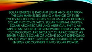 SOLAR ENERGY IS RADIANT LIGHT AND HEAT FROM
THE SUN HARNESSED USING A RANGE OF EVER-
EVOLVING TECHNOLOGIES SUCH AS SOLAR HEATING,
SOLAR PHOTOVOLTAICS, SOLAR THERMAL ENERGY,
SOLAR ARCHITECTURE AND ARTIFICIAL PHIT IS AN
IMPORTANT SOURCE OF RENEWABLE ENERGY AND ITS
TECHNOLOGIES ARE BROADLY CHARACTERIZED AS
EITHER PASSIVE SOLAR OR ACTIVE SOLAR DEPENDING
ON THE WAY THEY CAPTURE AND DISTRIBUTE SOLAR
ENERGY OR CONVERT IT INTO SOLAR POWER.
 