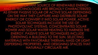 IT IS AN IMPORTANT SOURCE OF RENEWABLE ENERGY
AND ITS TECHNOLOGIES ARE BROADLY CHARACTERIZED
AS EITHER PASSIVE SOLAR OR ACTIVE SOLAR DEPENDING
ON THE WAY THEY CAPTURE AND DISTRIBUTE SOLAR
ENERGY OR CONVERT IT INTO SOLAR POWER. ACTIVE
SOLAR TECHNIQUES INCLUDE THE USE OF
PHOTOVOLTAIC SYSTEMS, CONCENTRATED SOLAR
POWER AND SOLAR WATER HEATING TO HARNESS THE
ENERGY. PASSIVE SOLAR TECHNIQUES INCLUDE
ORIENTING A BUILDING TO THE SUN, SELECTING
MATERIALS WITH FAVORABLE THERMAL MASS OR LIGHT
DISPERSING PROPERTIES, AND DESIGNING SPACES THAT
NATURALLY CIRCULATE AIR.
 