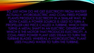 SO JUST HOW DO WE GET ELECTRICITY FROM WATER?
ACTUALLY, HYDROELECTRIC AND COAL-FIRED POWER
PLANTS PRODUCE ELECTRICITY IN A SIMILAR WAY. IN
BOTH CASES A POWER SOURCE IS USED TO TURN A
PROPELLER-LIKE PIECE CALLED A TURBINE, WHICH THEN
TURNS A METAL SHAFT IN AN ELECTRIC GENERATOR,
WHICH IS THE MOTOR THAT PRODUCES ELECTRICITY. A
COAL-FIRED POWER PLANT USES STEAM TO TURN THE
TURBINE BLADES; WHEREAS A HYDROELECTRIC PLANT
USES FALLING WATER TO TURN THE TURBINE.
 