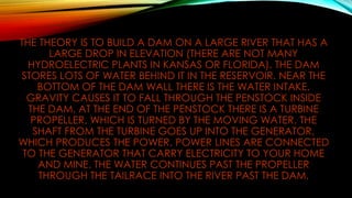THE THEORY IS TO BUILD A DAM ON A LARGE RIVER THAT HAS A
LARGE DROP IN ELEVATION (THERE ARE NOT MANY
HYDROELECTRIC PLANTS IN KANSAS OR FLORIDA). THE DAM
STORES LOTS OF WATER BEHIND IT IN THE RESERVOIR. NEAR THE
BOTTOM OF THE DAM WALL THERE IS THE WATER INTAKE.
GRAVITY CAUSES IT TO FALL THROUGH THE PENSTOCK INSIDE
THE DAM. AT THE END OF THE PENSTOCK THERE IS A TURBINE
PROPELLER, WHICH IS TURNED BY THE MOVING WATER. THE
SHAFT FROM THE TURBINE GOES UP INTO THE GENERATOR,
WHICH PRODUCES THE POWER. POWER LINES ARE CONNECTED
TO THE GENERATOR THAT CARRY ELECTRICITY TO YOUR HOME
AND MINE. THE WATER CONTINUES PAST THE PROPELLER
THROUGH THE TAILRACE INTO THE RIVER PAST THE DAM.
 