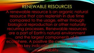 RENEWABLE RESOURCES
A renewable resource is an organic natural
resource that can replenish in due time
compared to the usage, either through
biological reproduction or other naturally
recurring processes. Renewable resources
are a part of Earth's natural environment
and the largest components of its
ecosphere. A positive life cycle assessment
is a key indicator of a resource's
sustainability.
 