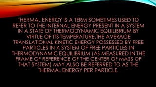 THERMAL ENERGY IS A TERM SOMETIMES USED TO
REFER TO THE INTERNAL ENERGY PRESENT IN A SYSTEM
IN A STATE OF THERMODYNAMIC EQUILIBRIUM BY
VIRTUE OF ITS TEMPERATURE.THE AVERAGE
TRANSLATIONAL KINETIC ENERGY POSSESSED BY FREE
PARTICLES IN A SYSTEM OF FREE PARTICLES IN
THERMODYNAMIC EQUILIBRIUM (AS MEASURED IN THE
FRAME OF REFERENCE OF THE CENTER OF MASS OF
THAT SYSTEM) MAY ALSO BE REFERRED TO AS THE
THERMAL ENERGY PER PARTICLE.
 
