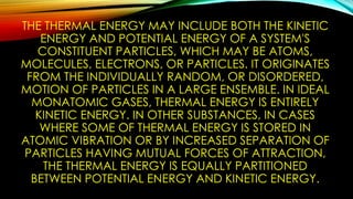 THE THERMAL ENERGY MAY INCLUDE BOTH THE KINETIC
ENERGY AND POTENTIAL ENERGY OF A SYSTEM'S
CONSTITUENT PARTICLES, WHICH MAY BE ATOMS,
MOLECULES, ELECTRONS, OR PARTICLES. IT ORIGINATES
FROM THE INDIVIDUALLY RANDOM, OR DISORDERED,
MOTION OF PARTICLES IN A LARGE ENSEMBLE. IN IDEAL
MONATOMIC GASES, THERMAL ENERGY IS ENTIRELY
KINETIC ENERGY. IN OTHER SUBSTANCES, IN CASES
WHERE SOME OF THERMAL ENERGY IS STORED IN
ATOMIC VIBRATION OR BY INCREASED SEPARATION OF
PARTICLES HAVING MUTUAL FORCES OF ATTRACTION,
THE THERMAL ENERGY IS EQUALLY PARTITIONED
BETWEEN POTENTIAL ENERGY AND KINETIC ENERGY.
 