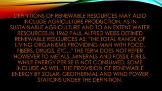 DEFINITIONS OF RENEWABLE RESOURCES MAY ALSO
INCLUDE AGRICULTURE PRODUCTION, AS IN
SUSTAINABLE AGRICULTURE AND TO AN EXTENT WATER
RESOURCES.IN 1962 PAUL ALFRED WEISS DEFINED
RENEWABLE RESOURCES AS: "THE TOTAL RANGE OF
LIVING ORGANISMS PROVIDING MAN WITH FOOD,
FIBERS, DRUGS, ETC..." THE TERM DOES NOT REFER
HOWEVER TO METALS, MINERALS AND FOSSIL FUELS.
WHILE ENERGY PER SE IS NOT CONSUMED, SOME
INCLUDE AS WELL THE PROVISION OF RENEWABLE
ENERGY BY SOLAR, GEOTHERMAL AND WIND POWER
STATIONS UNDER THE DEFINITION.
 