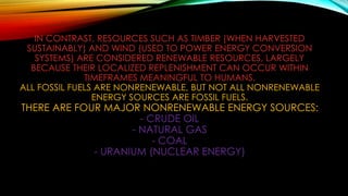 IN CONTRAST, RESOURCES SUCH AS TIMBER (WHEN HARVESTED
SUSTAINABLY) AND WIND (USED TO POWER ENERGY CONVERSION
SYSTEMS) ARE CONSIDERED RENEWABLE RESOURCES, LARGELY
BECAUSE THEIR LOCALIZED REPLENISHMENT CAN OCCUR WITHIN
TIMEFRAMES MEANINGFUL TO HUMANS.
ALL FOSSIL FUELS ARE NONRENEWABLE, BUT NOT ALL NONRENEWABLE
ENERGY SOURCES ARE FOSSIL FUELS.
THERE ARE FOUR MAJOR NONRENEWABLE ENERGY SOURCES:
- CRUDE OIL
- NATURAL GAS
- COAL
- URANIUM (NUCLEAR ENERGY)
 