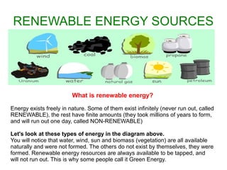 RENEWABLE ENERGY SOURCES

What is renewable energy?
Energy exists freely in nature. Some of them exist infinitely (never run out, called
RENEWABLE), the rest have finite amounts (they took millions of years to form,
and will run out one day, called NON-RENEWABLE)
Let's look at these types of energy in the diagram above.
You will notice that water, wind, sun and biomass (vegetation) are all available
naturally and were not formed. The others do not exist by themselves, they were
formed. Renewable energy resources are always available to be tapped, and
will not run out. This is why some people call it Green Energy.

 