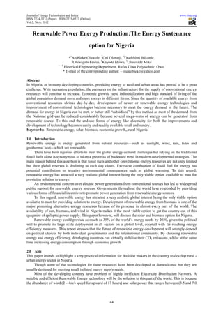 Journal of Energy Technologies and Policy                                                              www.iiste.org
ISSN 2224-3232 (Paper) ISSN 2225-0573 (Online)
Vol.2, No.6, 2012



    Renewable Power Energy Production:The Energy Sustenance
                                            option for Nigeria
                             *1Arobieke Oluwole, 2Oni Olatunji, 3Osafehinti Ibikunle,
                               4
                                 Oluwajobi Festus, 5Kayode Idowu, 6Olusolade Mike
                      1–6
                          Electrical Engineering Department, Rufus Giwa Polytechnic, Owo.
                         * E-mail of the corresponding author: - oluarobieke@yahoo.com

Abstract
In Nigeria, as in many developing countries, providing energy to rural and urban areas has proved to be a great
challenge. With increasing population, the pressures on the infrastructure for the supply of conventional energy
resources will continue to increase. Economic growth, rapid industrialization and high standard of living of the
global population demand more and more energy in different forms. Since the quantity of available energy from
conventional resources shrinks day-by-day, development of newer or renewable energy technologies and
improvement of conventional technologies become necessary to meet the energy demand in the future. The
demand for energy in Nigeria can be met, or better still “subsidised” by this method as most of the demand from
the National grid can be reduced considerably because several mega-watts of energy can be generated from
renewable source. To this end the end-use forms of energy like electricity for both the improvements and
development of technology becomes easily and readily available to all and sundry..
Keywords:- Renewable energy, solar, biomass, economic growth,, rural Nigeria

1.0 Introduction
Renewable energy is energy generated from natural resources—such as sunlight, wind, rain, tides and
geothermal heat—which are renewable.
      There have been rigorous efforts to meet the global energy demand challenges but relying on the traditional
fossil fuels alone is synonymous to taken a great risk of backward trend in modern developmental strategies. The
main reason behind this assertion is that fossil fuels and other conventional energy resources are not only limited
but their global reserves is declining as each day closes. Excessive combustion of fossil fuel for energy has
potential contribution to negative environmental consequences such as global warming. To this regard,
renewable energy has attracted a very realistic global interest being the only viable option available to man for
providing solution to energy.
      An environmental concern over electric power generations from conventional sources has led to widespread
public support for renewable energy sources. Governments throughout the world have responded by providing
various forms of financial incentives to promote power generation from renewable energy sources.
      To this regard, renewable energy has attracted a very realistic global interest being the only viable option
available to man for providing solution to energy. Development of renewable energy from biomass is one of the
major promising alternative energy resources because of its presence in almost every part of the world. The
availability of sun, biomass, and wind in Nigeria makes it the most viable option to get the country out of this
quagmire of epileptic power supply. This paper however, will discuss the solar and biomass option for Nigeria.
      Renewable energy could provide as much as 35% of the world’s energy needs by 2030, given the political
will to promote its large scale deployment in all sectors on a global level, coupled with far reaching energy
efficiency measures. This report stresses that the future of renewable energy development will strongly depend
on political choices by both individual governments and the international community. By choosing renewable
energy and energy efficiency, developing countries can virtually stabilise their CO2 emissions, whilst at the same
time increasing energy consumption through economic growth.

2.0 Aim
This paper intends to highlight a very practical information for decision makers in the country to develop rural -
urban energy sector in Nigeria.
     Though some of the technologies for these resources have been developed or domesticated but they are
usually designed for meeting small isolated energy supply needs.
     Most of the developing country have problem of highly inefficient Electricity Distribution Network. A
suitable and efficient Renewable Energy technology will be the solution to this part of the world. This is because
the abundance of wind (2 – 4m/s speed for upward of 17 hours) and solar power that ranges between (3.5 and 7.0




                                                        44
 