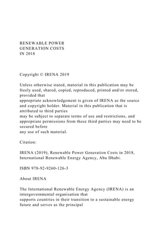 RENEWABLE POWER
GENERATION COSTS
IN 2018
Copyright © IRENA 2019
Unless otherwise stated, material in this publication may be
freely used, shared, copied, reproduced, printed and/or stored,
provided that
appropriate acknowledgement is given of IRENA as the source
and copyright holder. Material in this publication that is
attributed to third parties
may be subject to separate terms of use and restrictions, and
appropriate permissions from these third parties may need to be
secured before
any use of such material.
Citation:
IRENA (2019), Renewable Power Generation Costs in 2018,
International Renewable Energy Agency, Abu Dhabi.
ISBN 978-92-9260-126-3
About IRENA
The International Renewable Energy Agency (IRENA) is an
intergovernmental organisation that
supports countries in their transition to a sustainable energy
future and serves as the principal
 