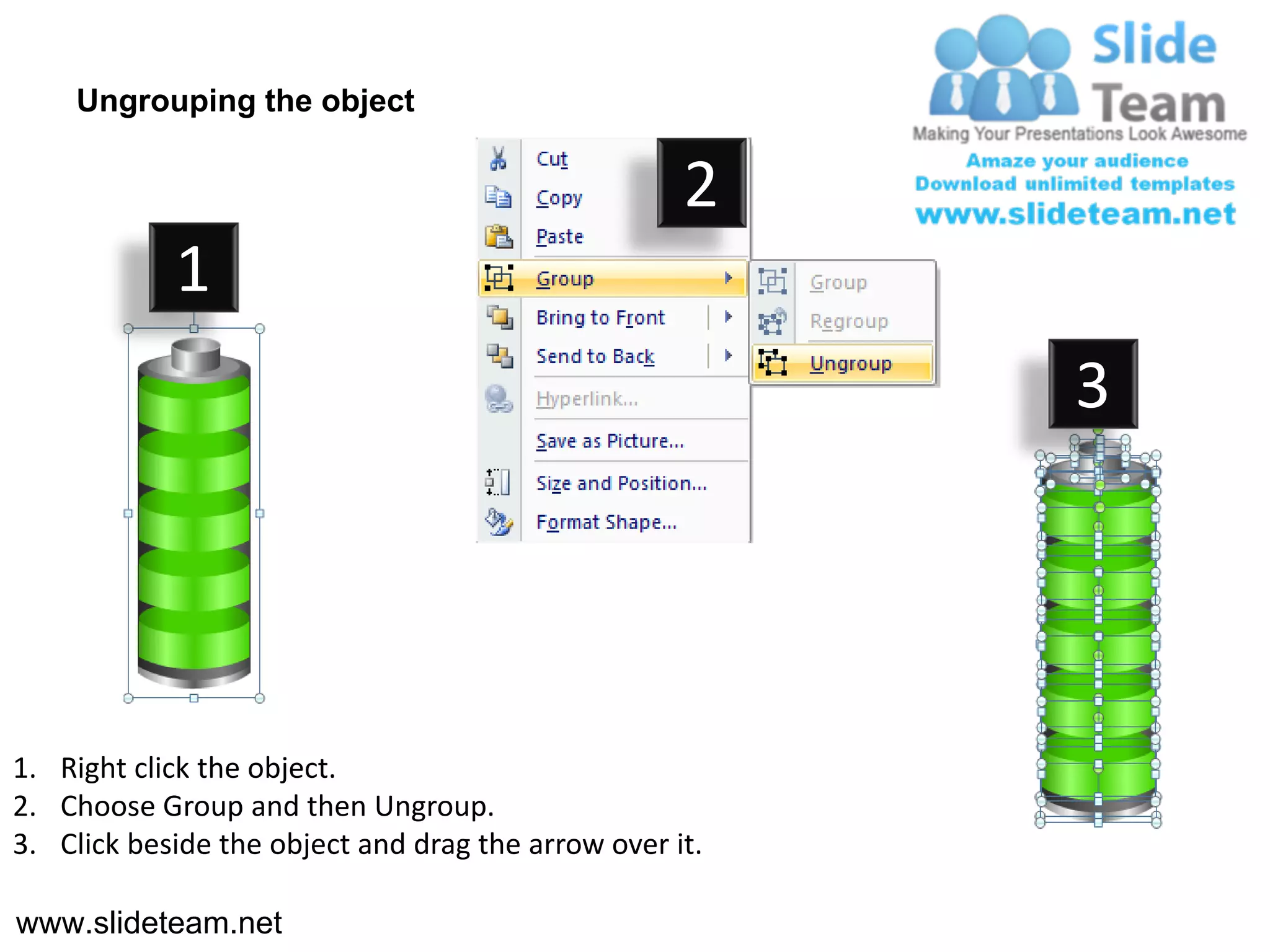 Ungrouping the object

                                                    2
            1
                                                         3




1. Right click the object.
2. Choose Group and then Ungroup.
3. Click beside the object and drag the arrow over it.

www.slideteam.net
 
