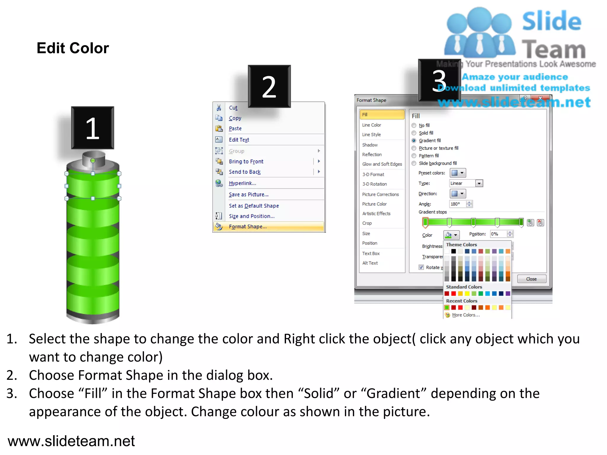 Edit Color

                                         2                           3
            1




1. Select the shape to change the color and Right click the object( click any object which you
   want to change color)
2. Choose Format Shape in the dialog box.
3. Choose “Fill” in the Format Shape box then “Solid” or “Gradient” depending on the
   appearance of the object. Change colour as shown in the picture.
www.slideteam.net
 