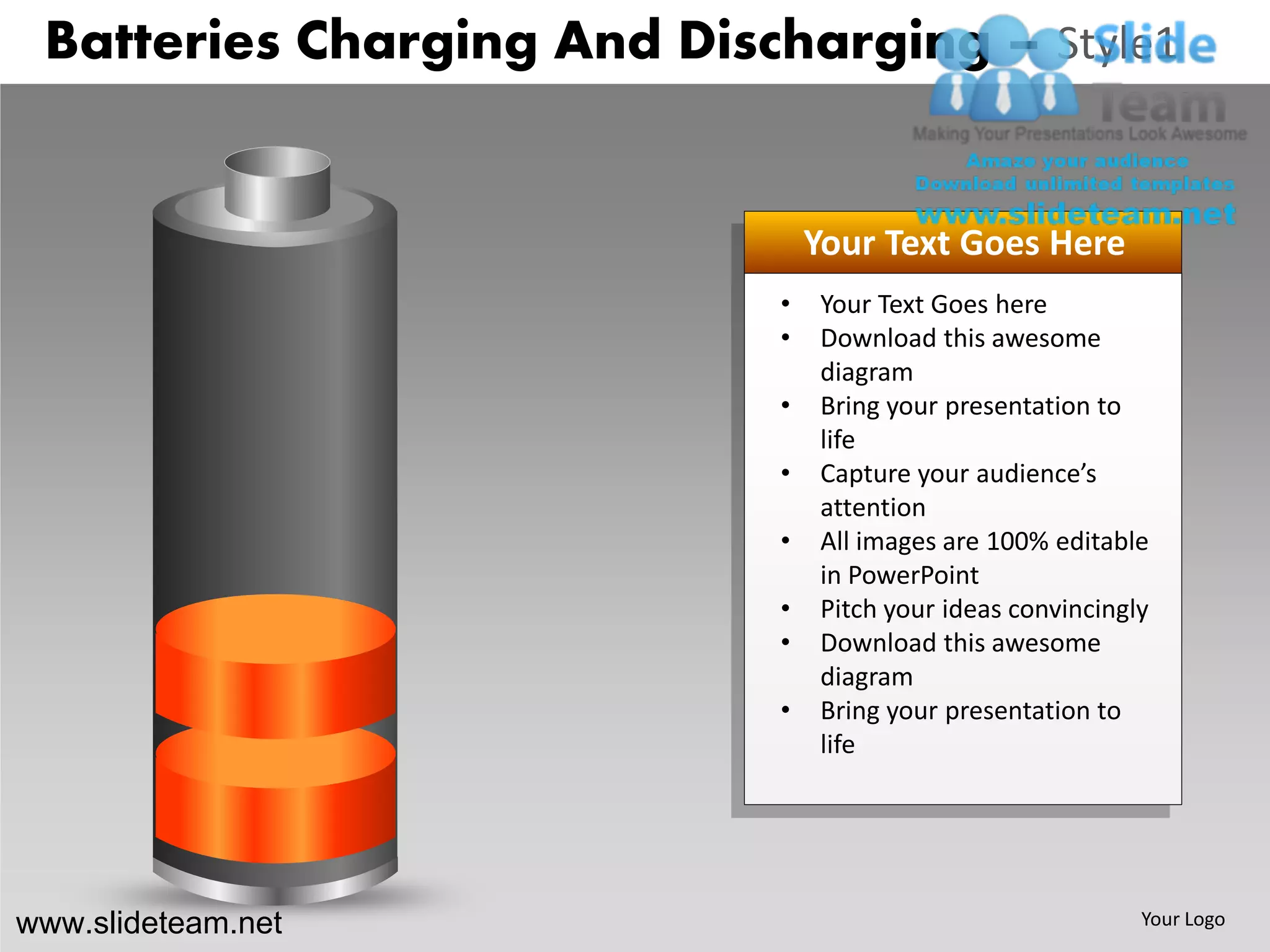 Batteries Charging And Discharging – Style1


                                Your Text Goes Here
                            •   Your Text Goes here
                            •   Download this awesome
                                diagram
                            •   Bring your presentation to
                                life
                            •   Capture your audience’s
                                attention
                            •   All images are 100% editable
                                in PowerPoint
                            •   Pitch your ideas convincingly
                            •   Download this awesome
                                diagram
                            •   Bring your presentation to
                                life




www.slideteam.net                                           Your Logo
 