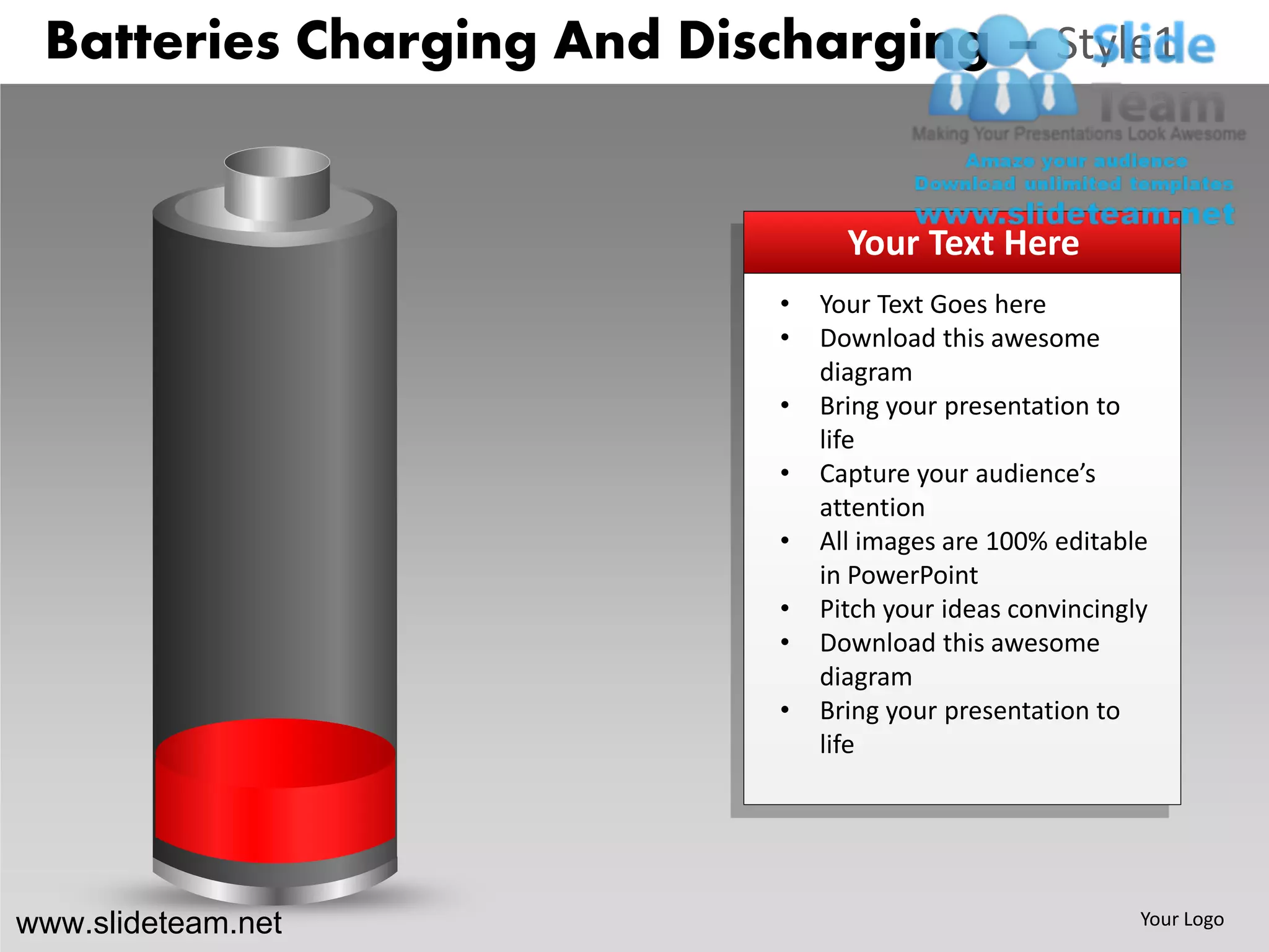 Batteries Charging And Discharging – Style1


                                  Your Text Here
                            •   Your Text Goes here
                            •   Download this awesome
                                diagram
                            •   Bring your presentation to
                                life
                            •   Capture your audience’s
                                attention
                            •   All images are 100% editable
                                in PowerPoint
                            •   Pitch your ideas convincingly
                            •   Download this awesome
                                diagram
                            •   Bring your presentation to
                                life




www.slideteam.net                                           Your Logo
 