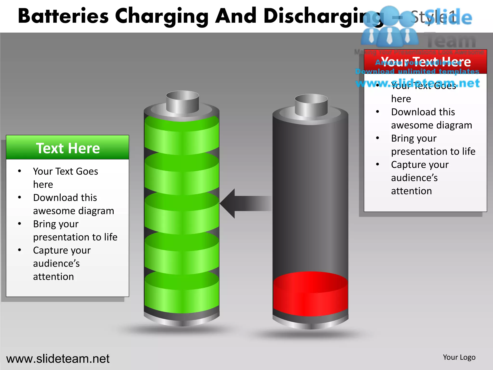 Batteries Charging And Discharging – Style1
                                       Your Text Here
                                   •    Your Text Goes
                                        here
                                   •    Download this
                                        awesome diagram
                                   •    Bring your
     Text Here                          presentation to life
                                   •    Capture your
 •   Your Text Goes
                                        audience’s
     here
                                        attention
 •   Download this
     awesome diagram
 •   Bring your
     presentation to life
 •   Capture your
     audience’s
     attention




www.slideteam.net                                   Your Logo
 