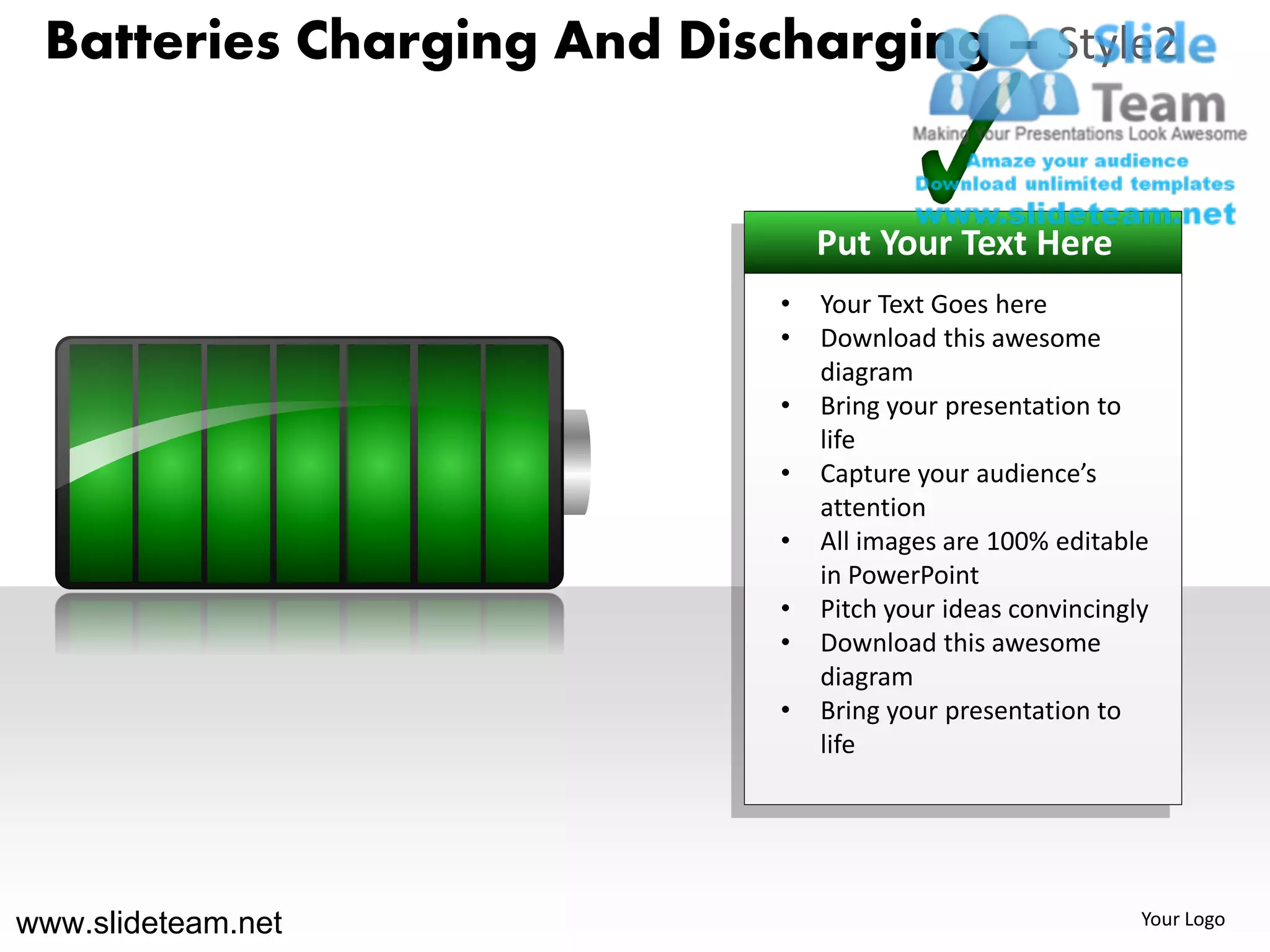 Batteries Charging And Discharging – Style2


                                Put Your Text Here
                            •   Your Text Goes here
                            •   Download this awesome
                                diagram
                            •   Bring your presentation to
                                life
                            •   Capture your audience’s
                                attention
                            •   All images are 100% editable
                                in PowerPoint
                            •   Pitch your ideas convincingly
                            •   Download this awesome
                                diagram
                            •   Bring your presentation to
                                life




www.slideteam.net                                           Your Logo
 