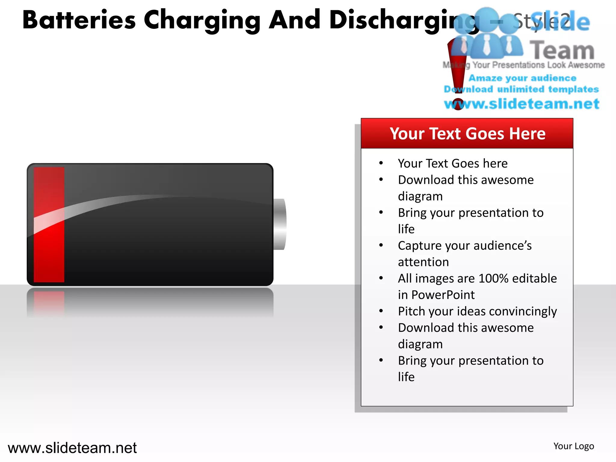 Batteries Charging And Discharging – Style2



                                Your Text Goes Here
                            •   Your Text Goes here
                            •   Download this awesome
                                diagram
                            •   Bring your presentation to
                                life
                            •   Capture your audience’s
                                attention
                            •   All images are 100% editable
                                in PowerPoint
                            •   Pitch your ideas convincingly
                            •   Download this awesome
                                diagram
                            •   Bring your presentation to
                                life




www.slideteam.net                                           Your Logo
 