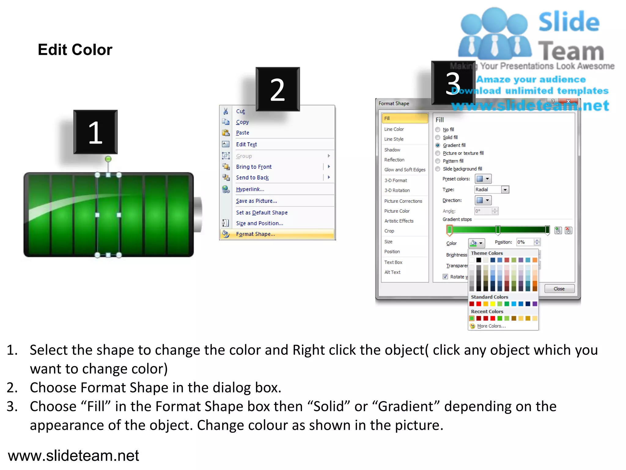 Edit Color

                                         2                           3
            1




1. Select the shape to change the color and Right click the object( click any object which you
   want to change color)
2. Choose Format Shape in the dialog box.
3. Choose “Fill” in the Format Shape box then “Solid” or “Gradient” depending on the
   appearance of the object. Change colour as shown in the picture.
www.slideteam.net
 