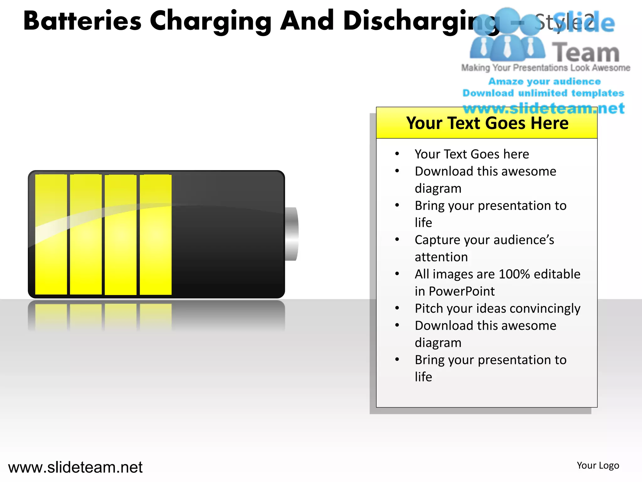 Batteries Charging And Discharging – Style2


                                Your Text Goes Here
                            •   Your Text Goes here
                            •   Download this awesome
                                diagram
                            •   Bring your presentation to
                                life
                            •   Capture your audience’s
                                attention
                            •   All images are 100% editable
                                in PowerPoint
                            •   Pitch your ideas convincingly
                            •   Download this awesome
                                diagram
                            •   Bring your presentation to
                                life




www.slideteam.net                                           Your Logo
 