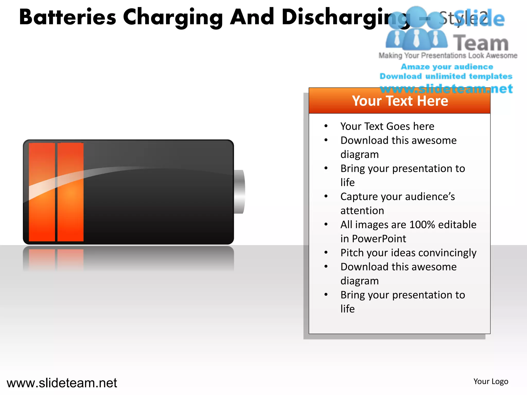 Batteries Charging And Discharging – Style2


                                  Your Text Here
                            •   Your Text Goes here
                            •   Download this awesome
                                diagram
                            •   Bring your presentation to
                                life
                            •   Capture your audience’s
                                attention
                            •   All images are 100% editable
                                in PowerPoint
                            •   Pitch your ideas convincingly
                            •   Download this awesome
                                diagram
                            •   Bring your presentation to
                                life




www.slideteam.net                                           Your Logo
 