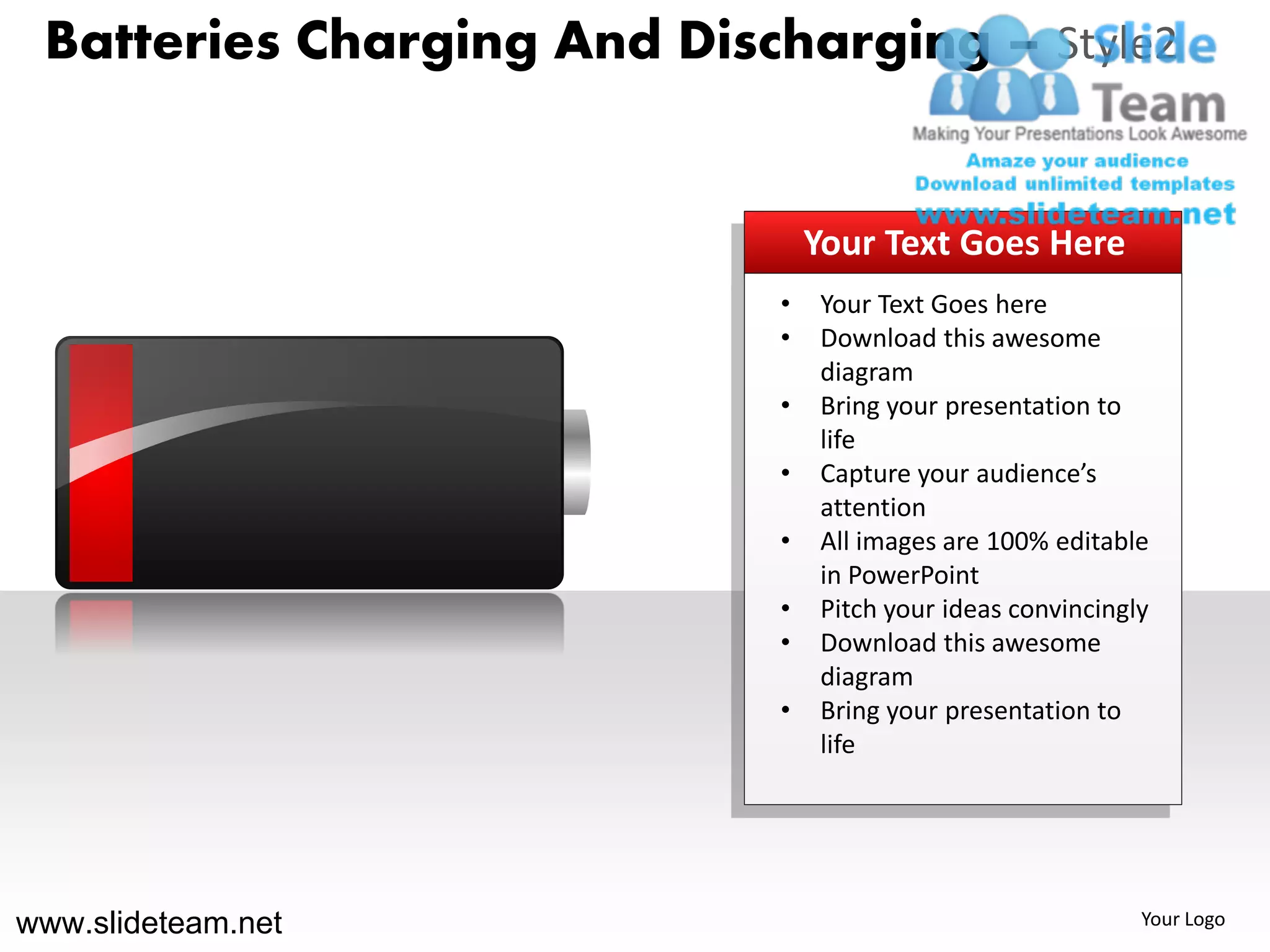 Batteries Charging And Discharging – Style2


                                Your Text Goes Here
                            •   Your Text Goes here
                            •   Download this awesome
                                diagram
                            •   Bring your presentation to
                                life
                            •   Capture your audience’s
                                attention
                            •   All images are 100% editable
                                in PowerPoint
                            •   Pitch your ideas convincingly
                            •   Download this awesome
                                diagram
                            •   Bring your presentation to
                                life




www.slideteam.net                                           Your Logo
 