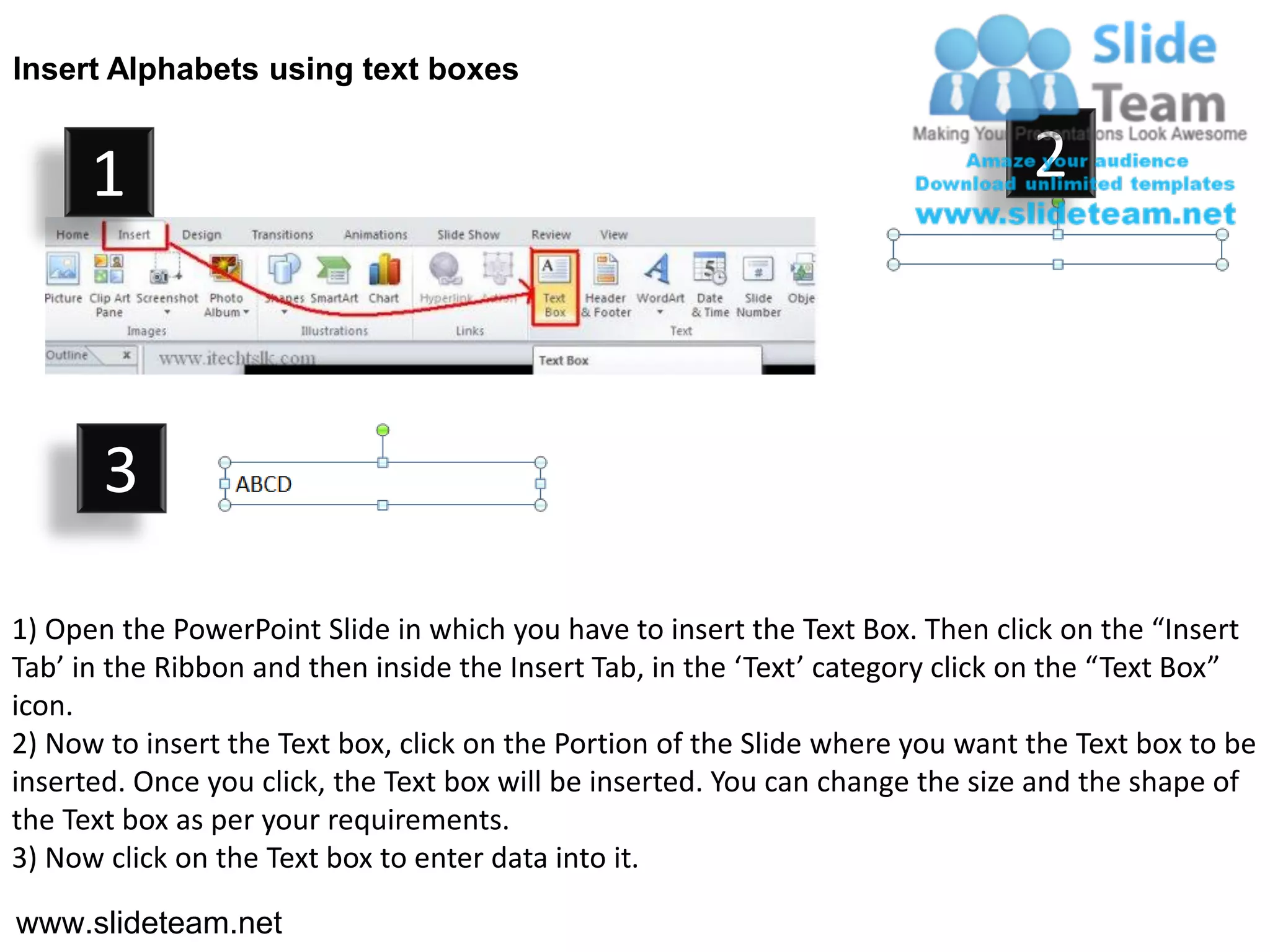 Insert Alphabets using text boxes


      1                                                                         2



       3

1) Open the PowerPoint Slide in which you have to insert the Text Box. Then click on the “Insert
Tab’ in the Ribbon and then inside the Insert Tab, in the ‘Text’ category click on the “Text Box”
icon.
2) Now to insert the Text box, click on the Portion of the Slide where you want the Text box to be
inserted. Once you click, the Text box will be inserted. You can change the size and the shape of
the Text box as per your requirements.
3) Now click on the Text box to enter data into it.

www.slideteam.net
 