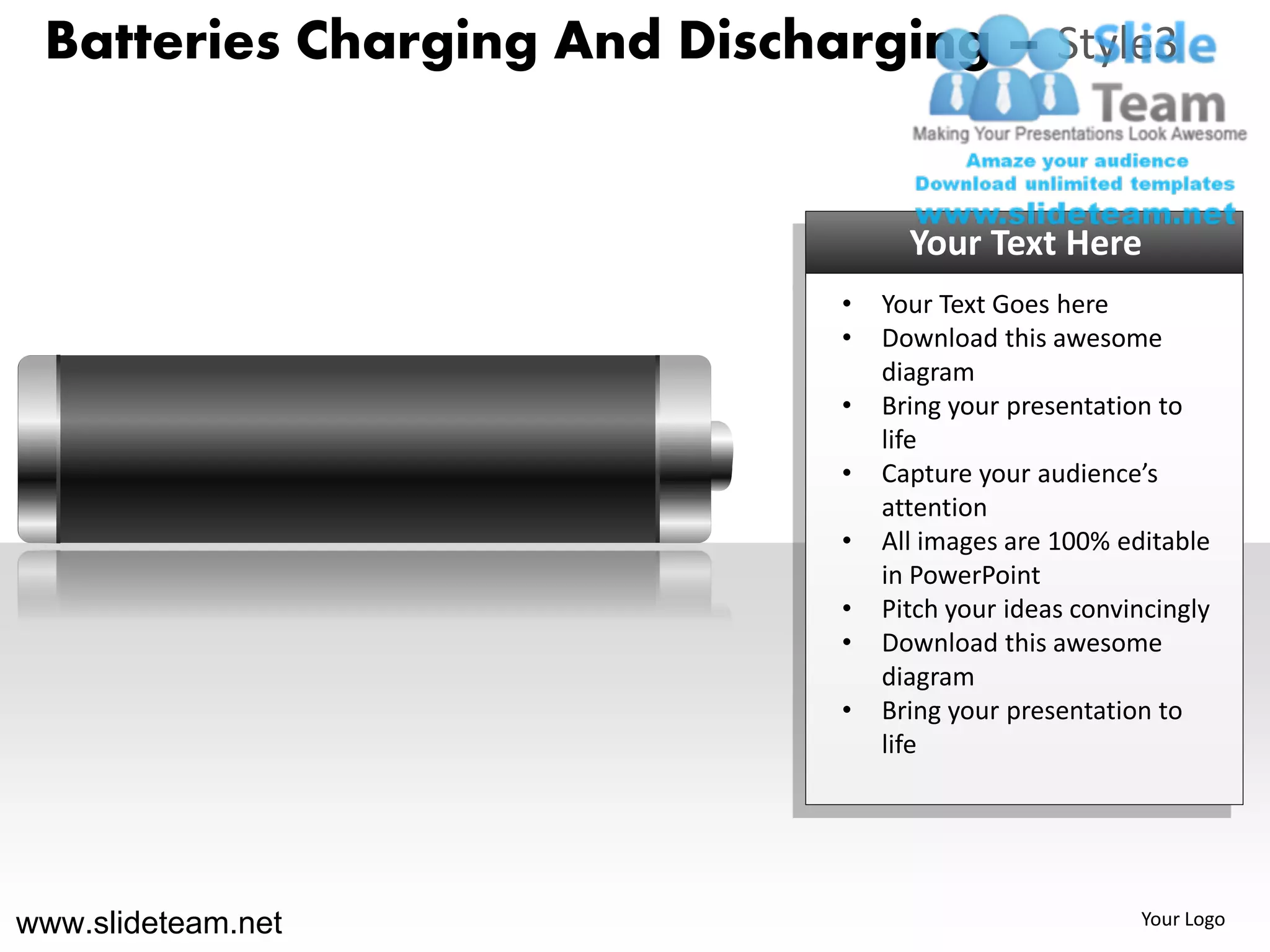 Batteries Charging And Discharging – Style3


                                     Your Text Here
                               •   Your Text Goes here
                               •   Download this awesome
                                   diagram
                               •   Bring your presentation to
                                   life
                               •   Capture your audience’s
                                   attention
                               •   All images are 100% editable
                                   in PowerPoint
                               •   Pitch your ideas convincingly
                               •   Download this awesome
                                   diagram
                               •   Bring your presentation to
                                   life




www.slideteam.net                                        Your Logo
 