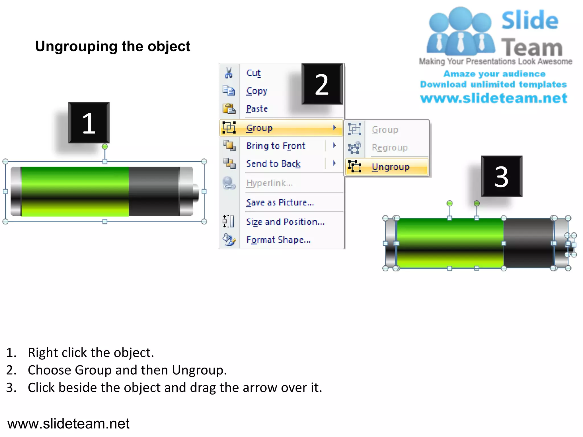 Ungrouping the object

                                                    2
            1
                                                         3




1. Right click the object.
2. Choose Group and then Ungroup.
3. Click beside the object and drag the arrow over it.

www.slideteam.net
 