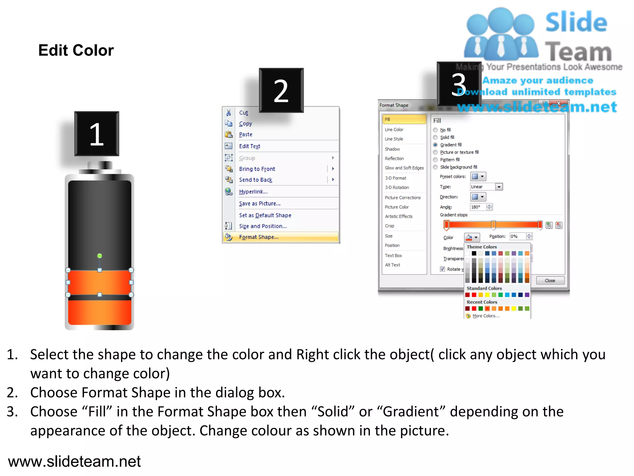 Edit Color

                                         2                           3
            1




1. Select the shape to change the color and Right click the object( click any object which you
   want to change color)
2. Choose Format Shape in the dialog box.
3. Choose “Fill” in the Format Shape box then “Solid” or “Gradient” depending on the
   appearance of the object. Change colour as shown in the picture.
www.slideteam.net
 