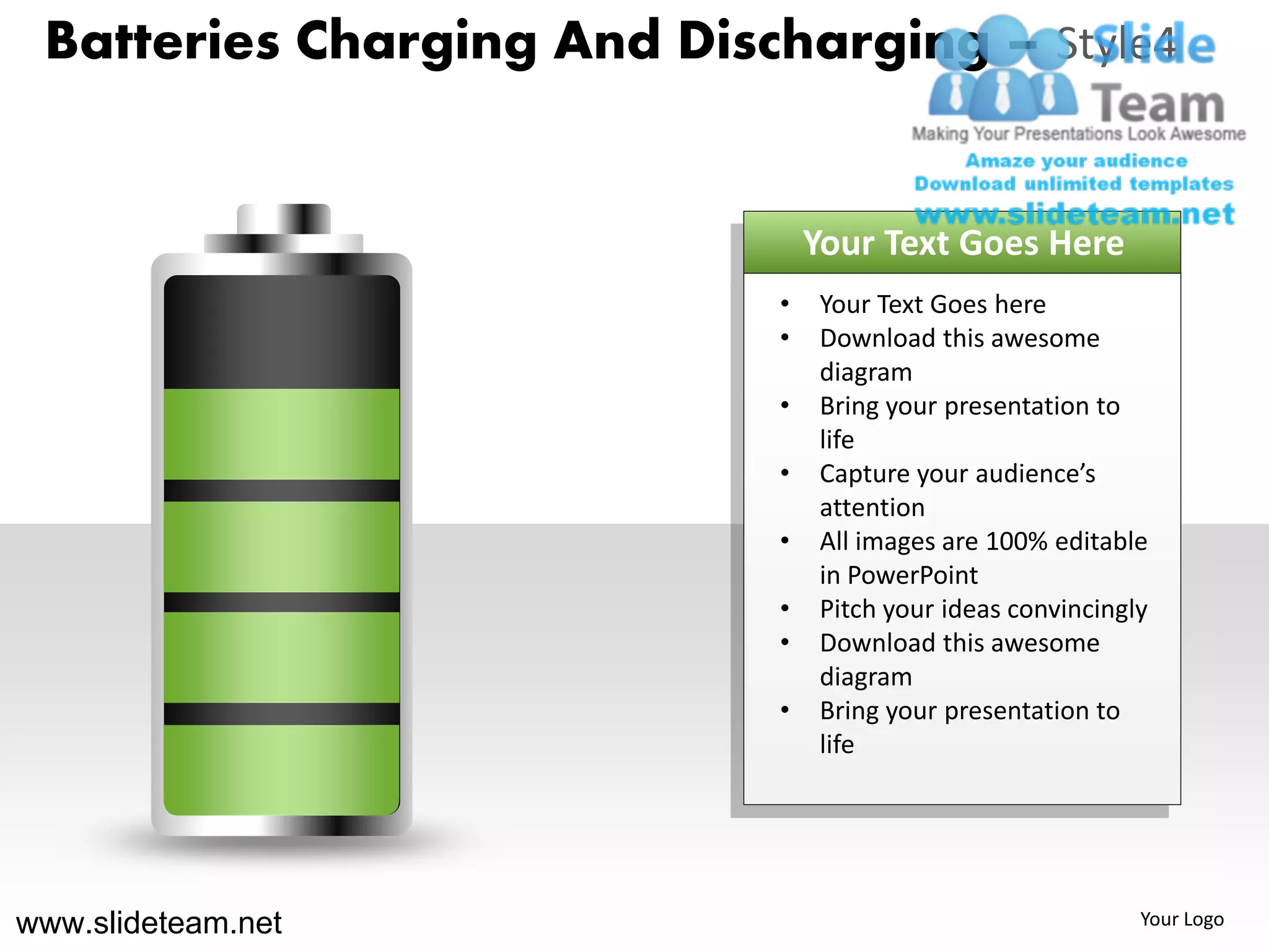 Batteries Charging And Discharging – Style4


                                Your Text Goes Here
                            •   Your Text Goes here
                            •   Download this awesome
                                diagram
                            •   Bring your presentation to
                                life
                            •   Capture your audience’s
                                attention
                            •   All images are 100% editable
                                in PowerPoint
                            •   Pitch your ideas convincingly
                            •   Download this awesome
                                diagram
                            •   Bring your presentation to
                                life




www.slideteam.net                                           Your Logo
 