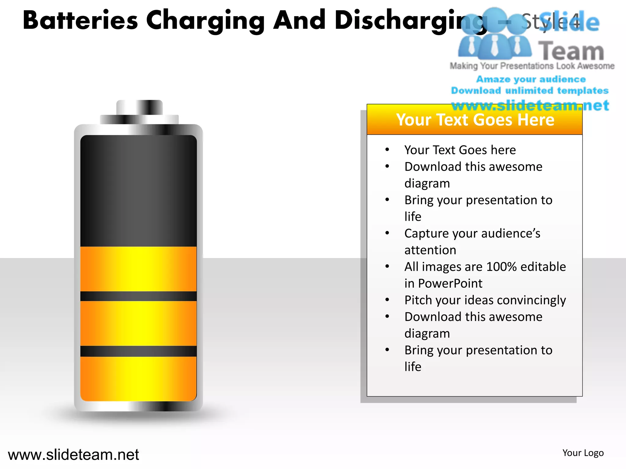 Batteries Charging And Discharging – Style4


                                Your Text Goes Here
                            •   Your Text Goes here
                            •   Download this awesome
                                diagram
                            •   Bring your presentation to
                                life
                            •   Capture your audience’s
                                attention
                            •   All images are 100% editable
                                in PowerPoint
                            •   Pitch your ideas convincingly
                            •   Download this awesome
                                diagram
                            •   Bring your presentation to
                                life




www.slideteam.net                                           Your Logo
 