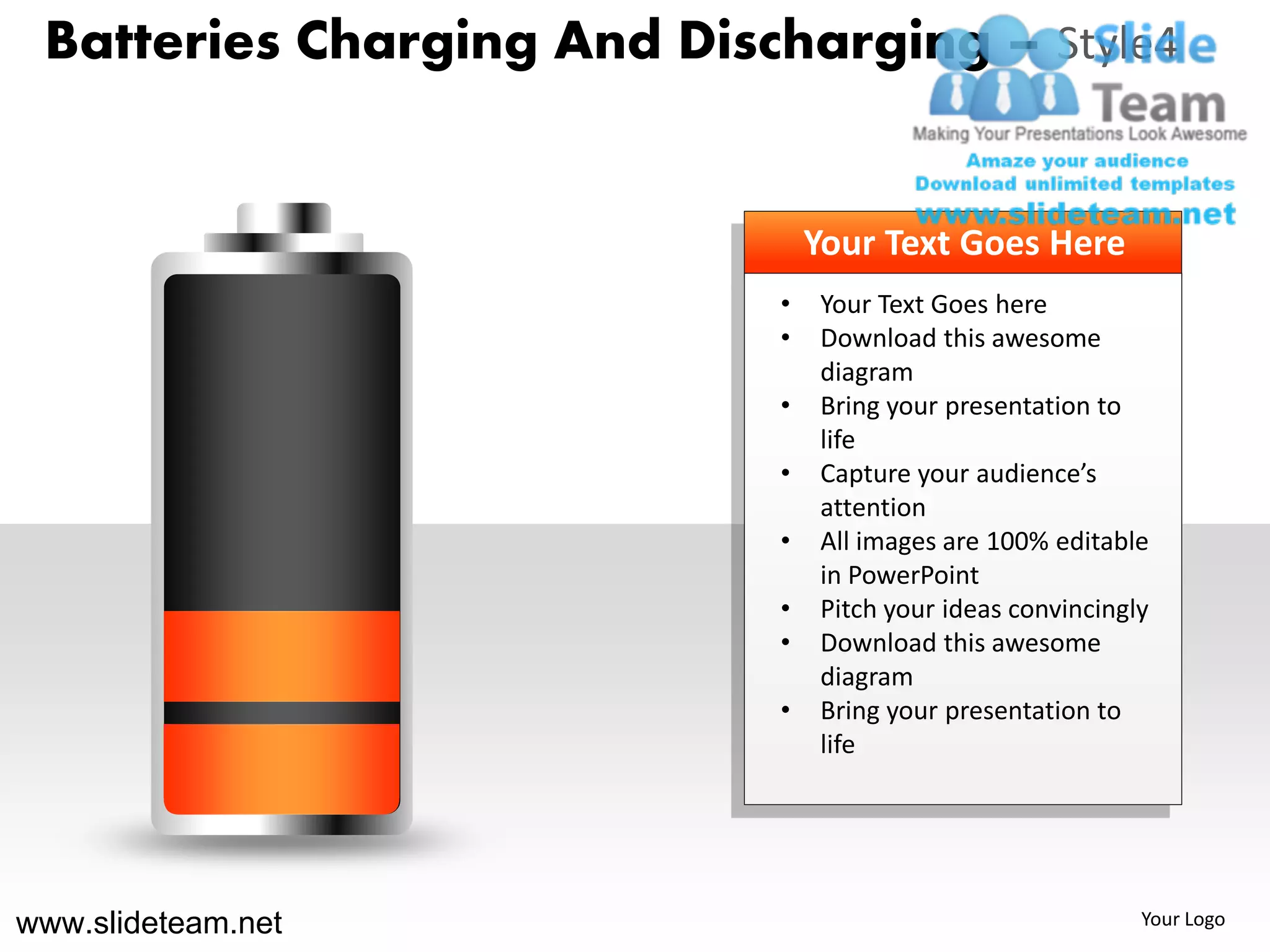 Batteries Charging And Discharging – Style4


                                Your Text Goes Here
                            •   Your Text Goes here
                            •   Download this awesome
                                diagram
                            •   Bring your presentation to
                                life
                            •   Capture your audience’s
                                attention
                            •   All images are 100% editable
                                in PowerPoint
                            •   Pitch your ideas convincingly
                            •   Download this awesome
                                diagram
                            •   Bring your presentation to
                                life




www.slideteam.net                                           Your Logo
 