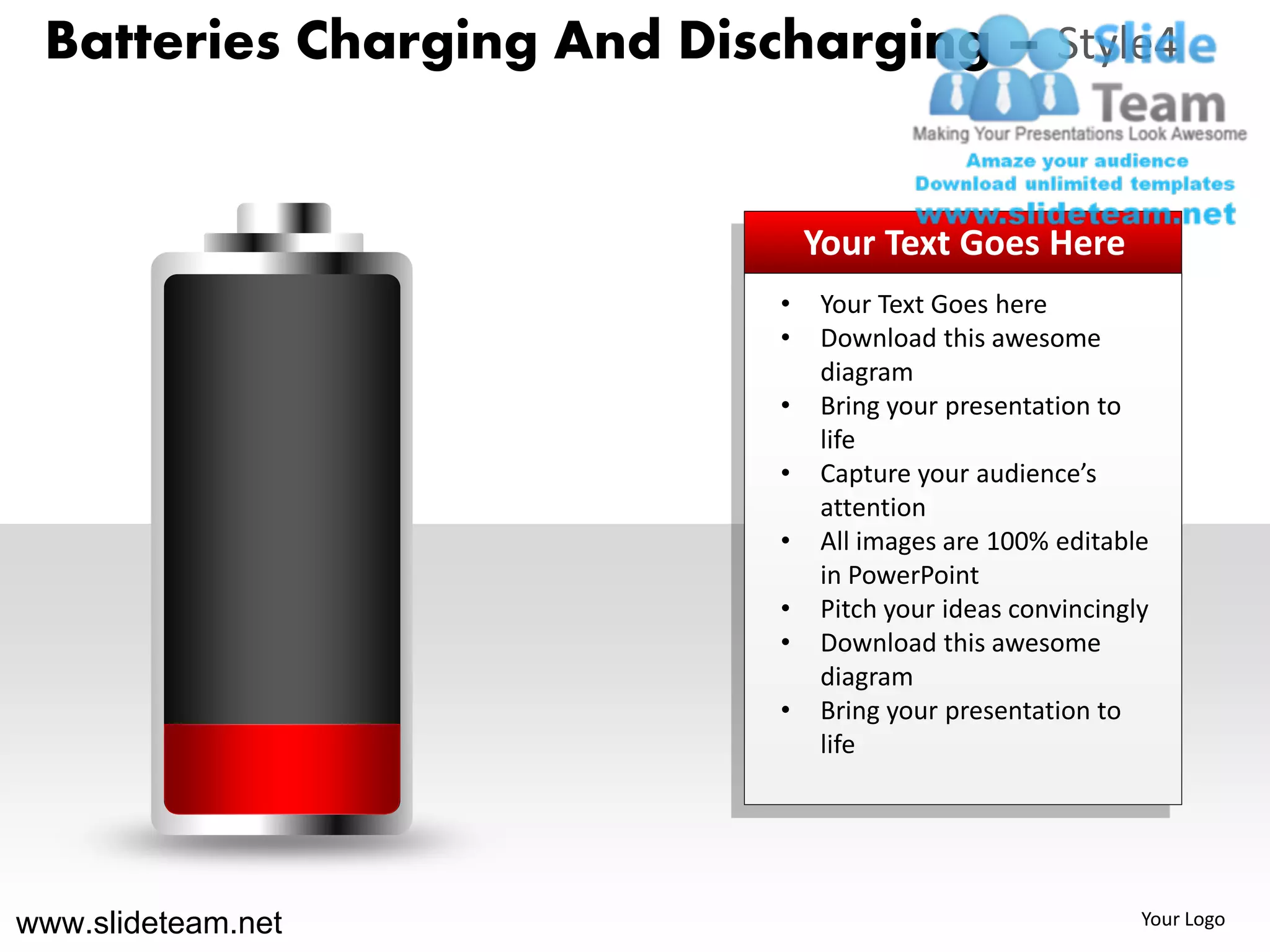 Batteries Charging And Discharging – Style4


                                Your Text Goes Here
                            •   Your Text Goes here
                            •   Download this awesome
                                diagram
                            •   Bring your presentation to
                                life
                            •   Capture your audience’s
                                attention
                            •   All images are 100% editable
                                in PowerPoint
                            •   Pitch your ideas convincingly
                            •   Download this awesome
                                diagram
                            •   Bring your presentation to
                                life




www.slideteam.net                                           Your Logo
 