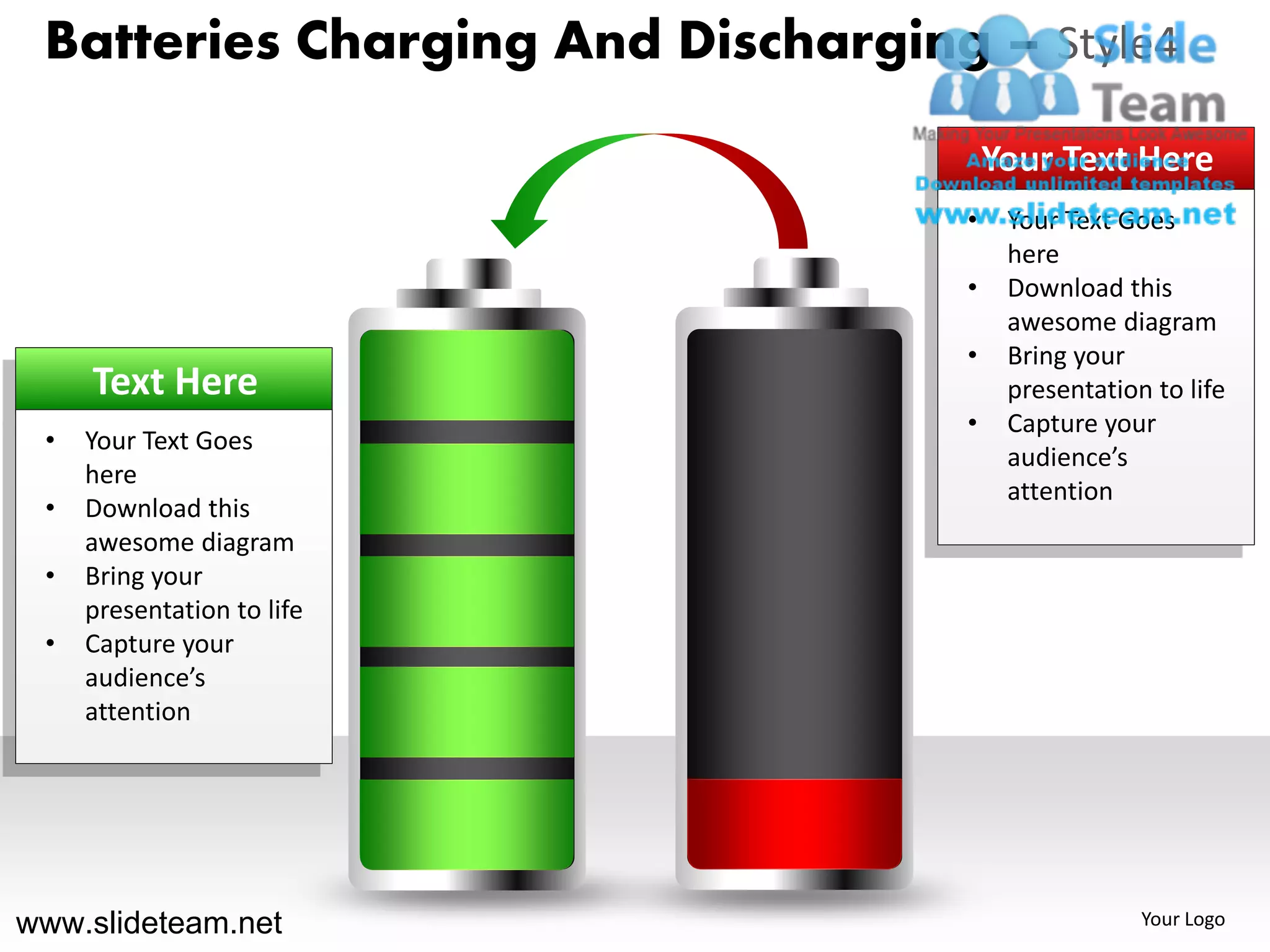Batteries Charging And Discharging – Style4
                                       Your Text Here
                                   •    Your Text Goes
                                        here
                                   •    Download this
                                        awesome diagram
                                   •    Bring your
     Text Here                          presentation to life
                                   •    Capture your
 •   Your Text Goes
                                        audience’s
     here
                                        attention
 •   Download this
     awesome diagram
 •   Bring your
     presentation to life
 •   Capture your
     audience’s
     attention




www.slideteam.net                                   Your Logo
 
