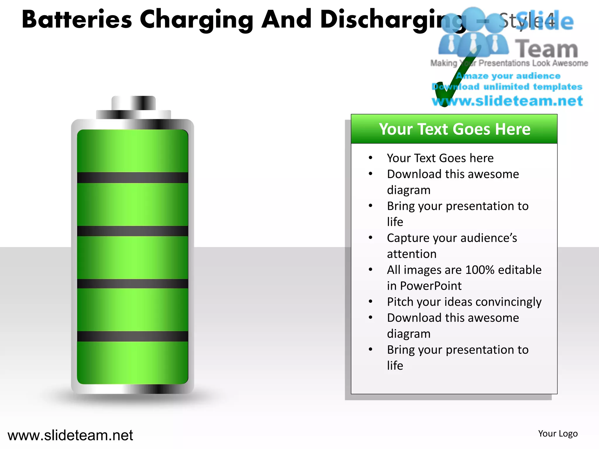 Batteries Charging And Discharging – Style4



                                Your Text Goes Here
                            •   Your Text Goes here
                            •   Download this awesome
                                diagram
                            •   Bring your presentation to
                                life
                            •   Capture your audience’s
                                attention
                            •   All images are 100% editable
                                in PowerPoint
                            •   Pitch your ideas convincingly
                            •   Download this awesome
                                diagram
                            •   Bring your presentation to
                                life




www.slideteam.net                                           Your Logo
 