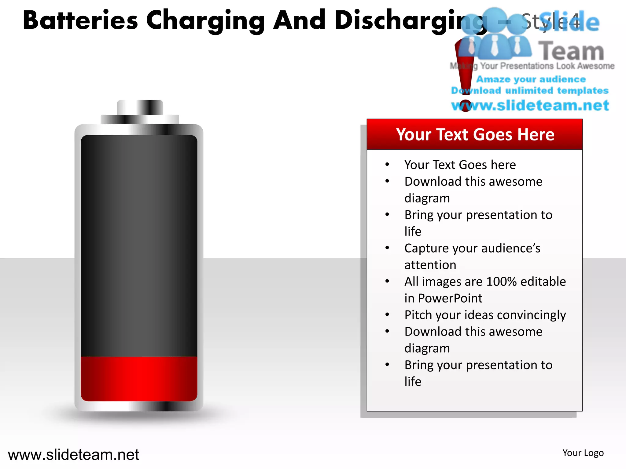 Batteries Charging And Discharging – Style4



                                Your Text Goes Here
                            •   Your Text Goes here
                            •   Download this awesome
                                diagram
                            •   Bring your presentation to
                                life
                            •   Capture your audience’s
                                attention
                            •   All images are 100% editable
                                in PowerPoint
                            •   Pitch your ideas convincingly
                            •   Download this awesome
                                diagram
                            •   Bring your presentation to
                                life




www.slideteam.net                                           Your Logo
 