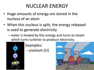 NUCLEAR ENERGYHuge amounts of energy are stored in the nucleus of an atomWhen this nucleus is split, the energy released is used to generate electricitywater is heated by this energy and turns to steam which turns turbines to produce electricity                       Examples:                         - uranium (U)