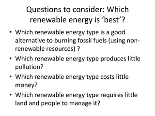 Questions to consider: Which renewable energy is ‘best’?Which renewable energy type is a good alternative to burning fossil fuels (using non-renewable resources) ?Which renewable energy type produces little pollution?Which renewable energy type costs little money?Which renewable energy type requires little land and people to manage it?