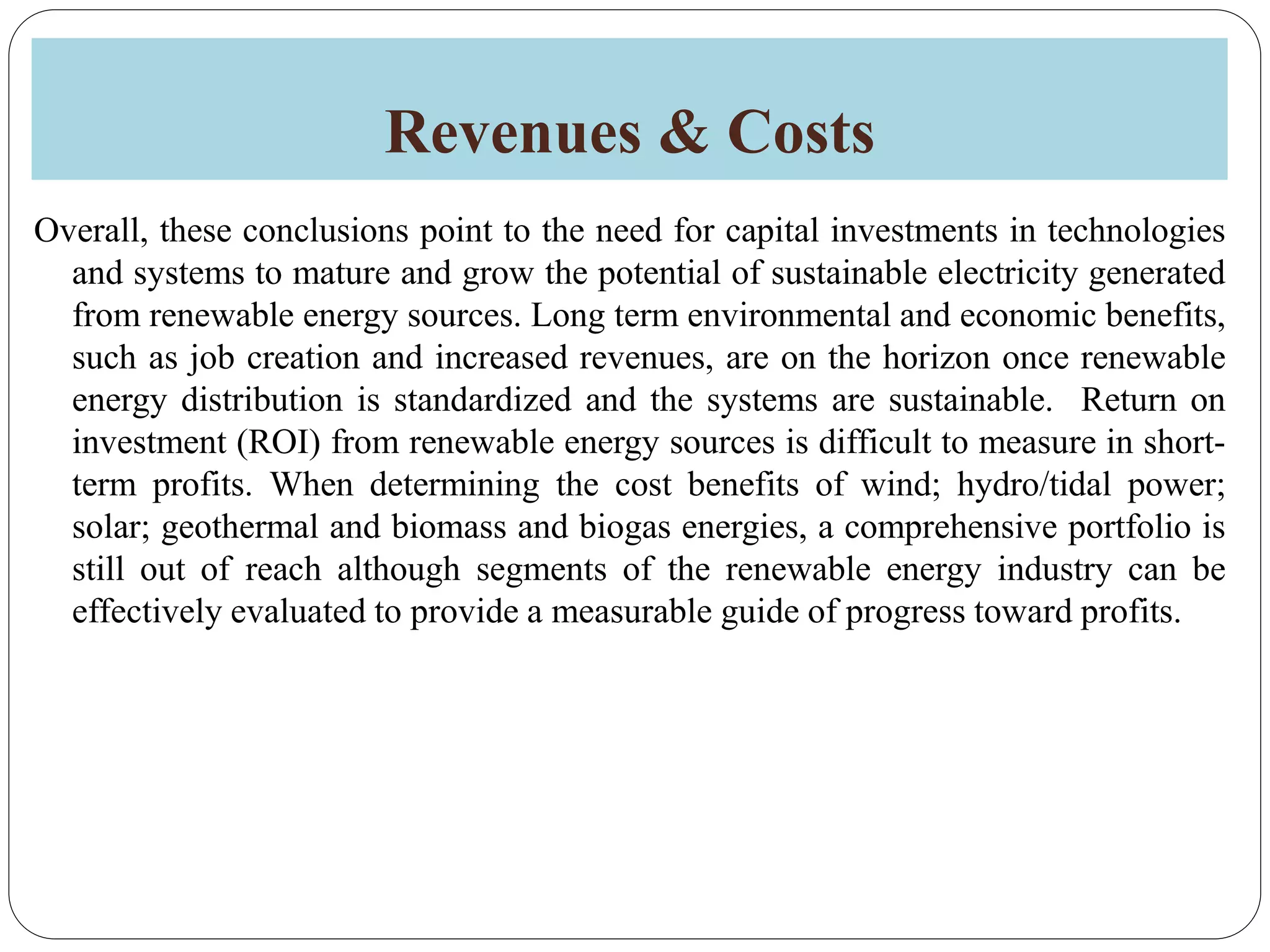 Revenues & Costs
Overall, these conclusions point to the need for capital investments in technologies
and systems to mature and grow the potential of sustainable electricity generated
from renewable energy sources. Long term environmental and economic benefits,
such as job creation and increased revenues, are on the horizon once renewable
energy distribution is standardized and the systems are sustainable. Return on
investment (ROI) from renewable energy sources is difficult to measure in short-
term profits. When determining the cost benefits of wind; hydro/tidal power;
solar; geothermal and biomass and biogas energies, a comprehensive portfolio is
still out of reach although segments of the renewable energy industry can be
effectively evaluated to provide a measurable guide of progress toward profits.
 