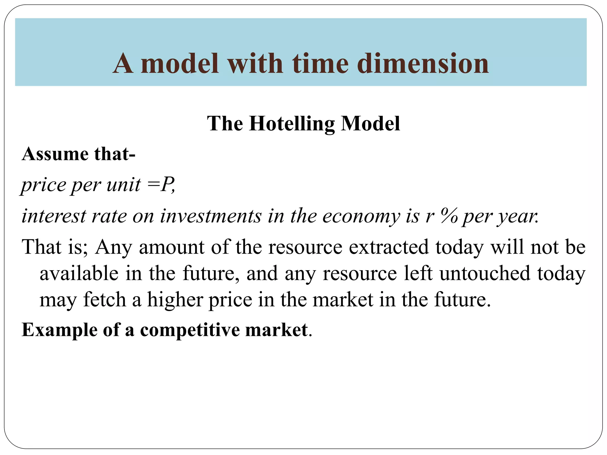 A model with time dimension
The Hotelling Model
Assume that-
price per unit =P,
interest rate on investments in the economy is r % per year.
That is; Any amount of the resource extracted today will not be
available in the future, and any resource left untouched today
may fetch a higher price in the market in the future.
Example of a competitive market.
 