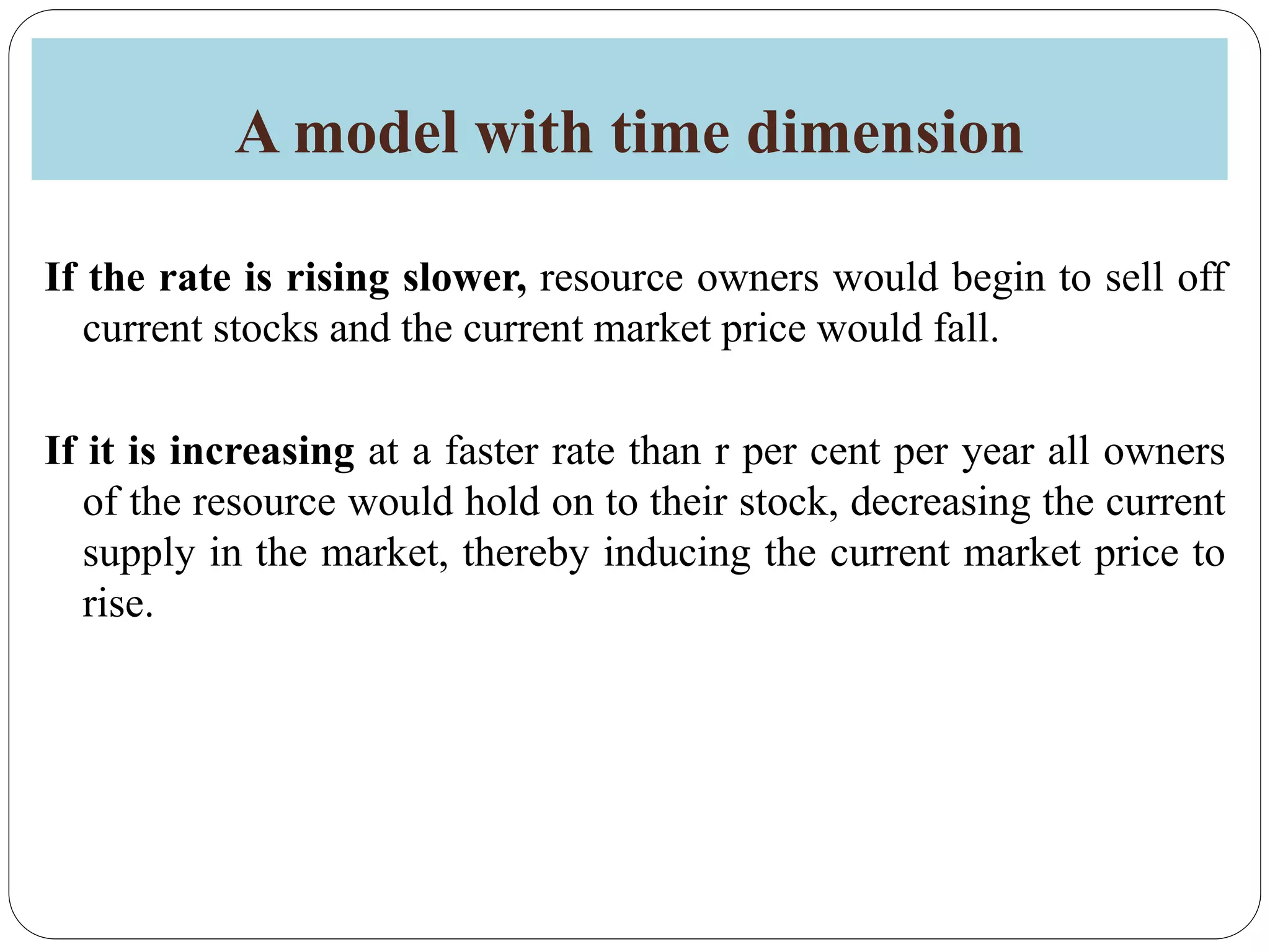 A model with time dimension
If the rate is rising slower, resource owners would begin to sell off
current stocks and the current market price would fall.
If it is increasing at a faster rate than r per cent per year all owners
of the resource would hold on to their stock, decreasing the current
supply in the market, thereby inducing the current market price to
rise.
 
