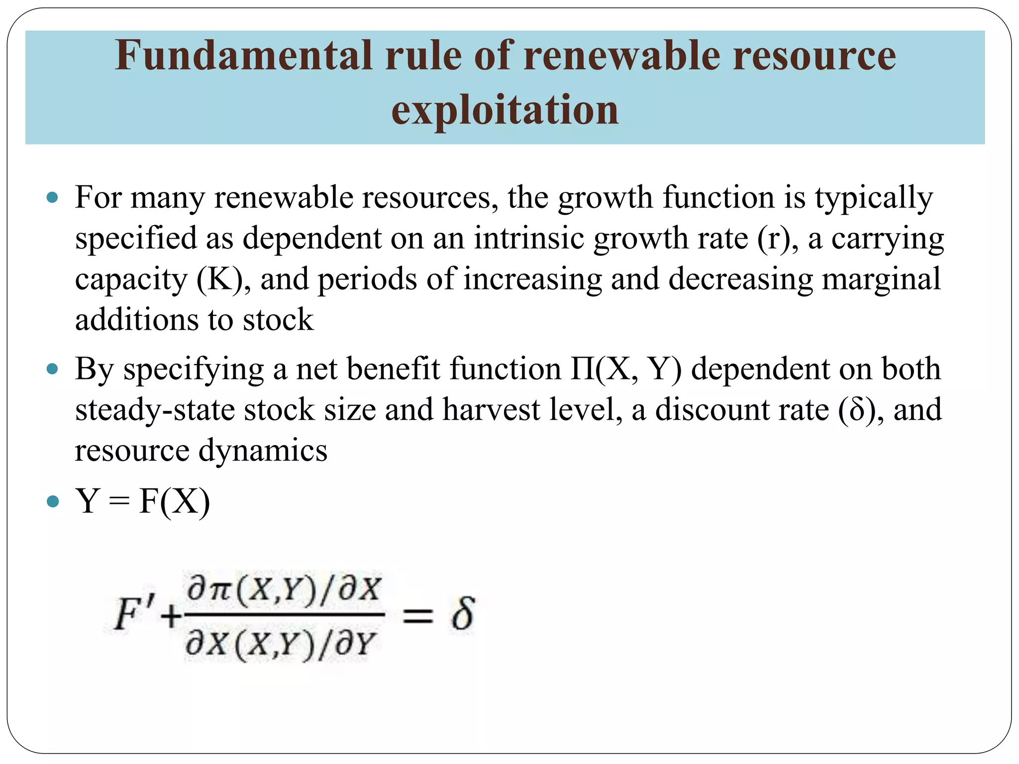 Fundamental rule of renewable resource
exploitation
 For many renewable resources, the growth function is typically
specified as dependent on an intrinsic growth rate (r), a carrying
capacity (K), and periods of increasing and decreasing marginal
additions to stock
 By specifying a net benefit function Π(X, Y) dependent on both
steady-state stock size and harvest level, a discount rate (δ), and
resource dynamics
 Y = F(X)
 