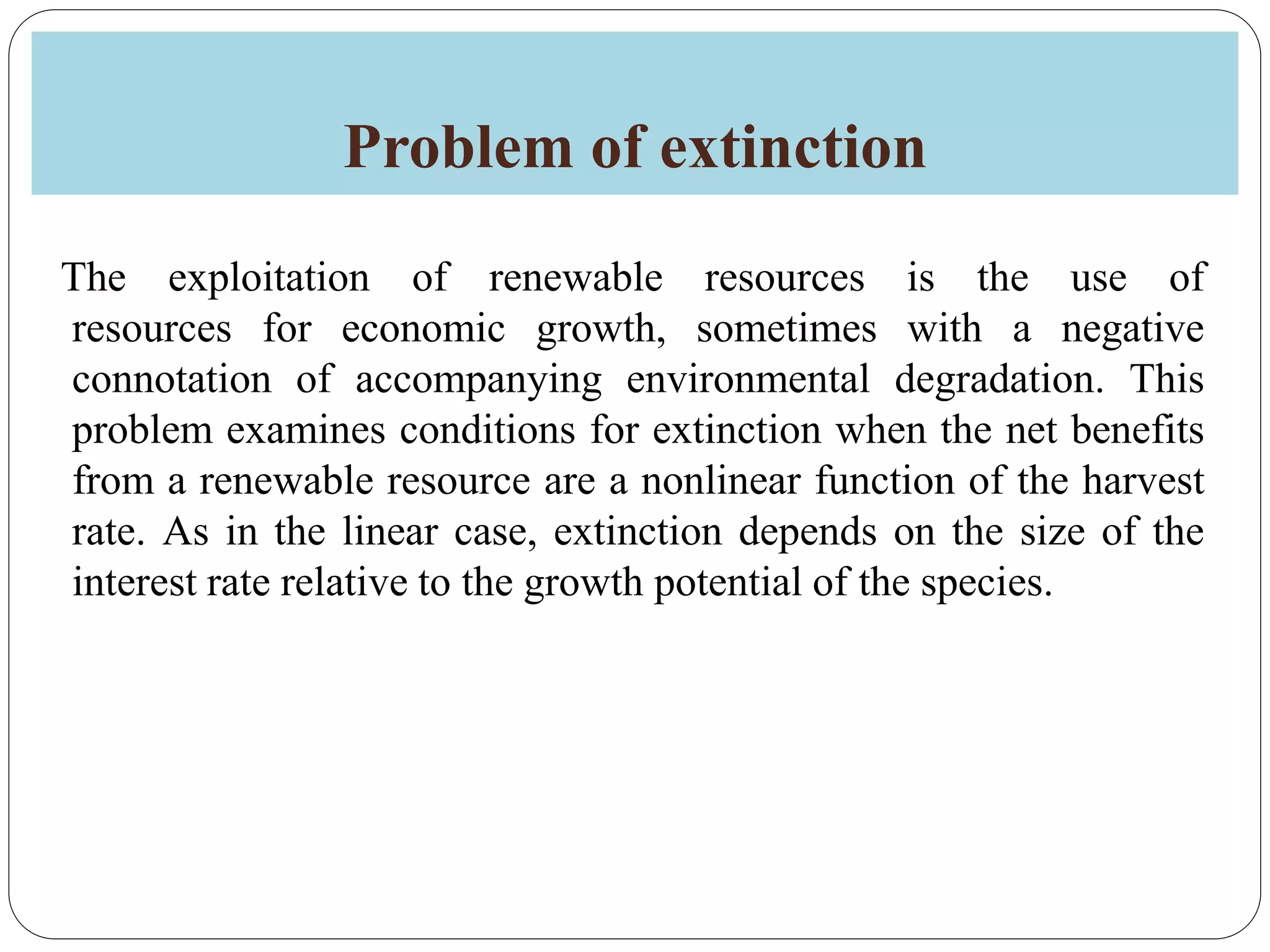 Problem of extinction
The exploitation of renewable resources is the use of
resources for economic growth, sometimes with a negative
connotation of accompanying environmental degradation. This
problem examines conditions for extinction when the net benefits
from a renewable resource are a nonlinear function of the harvest
rate. As in the linear case, extinction depends on the size of the
interest rate relative to the growth potential of the species.
 