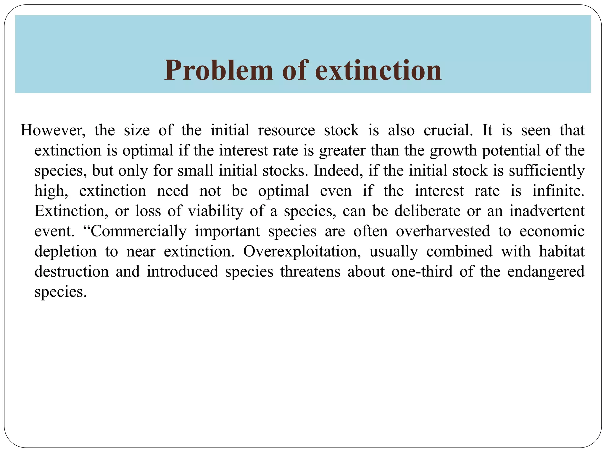Problem of extinction
However, the size of the initial resource stock is also crucial. It is seen that
extinction is optimal if the interest rate is greater than the growth potential of the
species, but only for small initial stocks. Indeed, if the initial stock is sufficiently
high, extinction need not be optimal even if the interest rate is infinite.
Extinction, or loss of viability of a species, can be deliberate or an inadvertent
event. “Commercially important species are often overharvested to economic
depletion to near extinction. Overexploitation, usually combined with habitat
destruction and introduced species threatens about one-third of the endangered
species.
 
