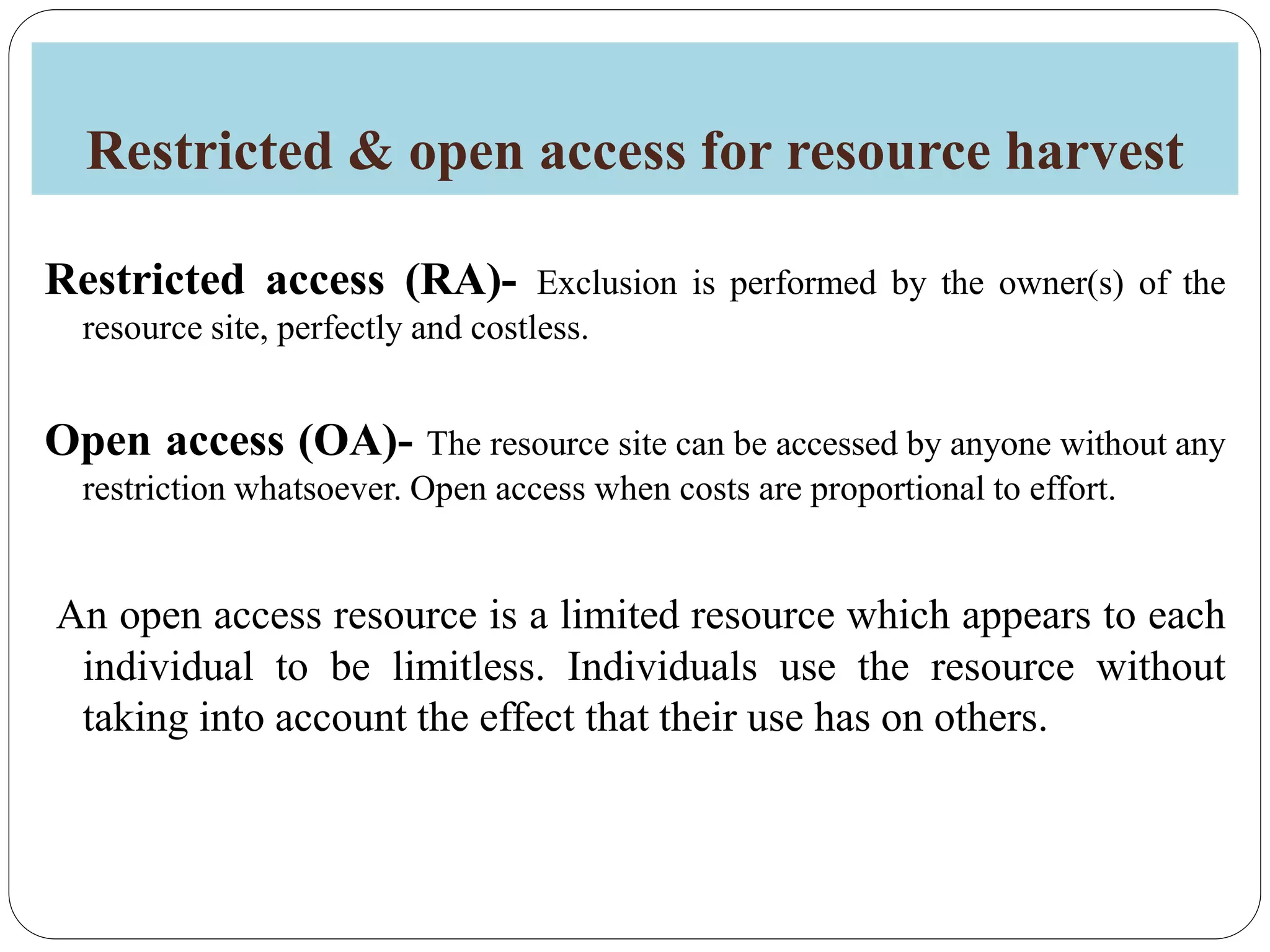 Restricted & open access for resource harvest
Restricted access (RA)- Exclusion is performed by the owner(s) of the
resource site, perfectly and costless.
Open access (OA)- The resource site can be accessed by anyone without any
restriction whatsoever. Open access when costs are proportional to effort.
An open access resource is a limited resource which appears to each
individual to be limitless. Individuals use the resource without
taking into account the effect that their use has on others.
 