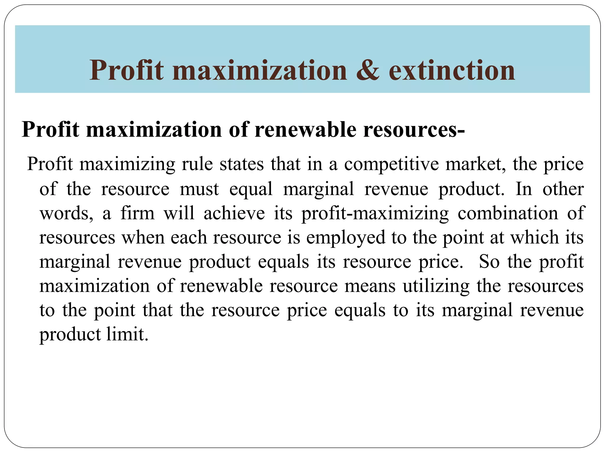 Profit maximization & extinction
Profit maximization of renewable resources-
Profit maximizing rule states that in a competitive market, the price
of the resource must equal marginal revenue product. In other
words, a firm will achieve its profit-maximizing combination of
resources when each resource is employed to the point at which its
marginal revenue product equals its resource price. So the profit
maximization of renewable resource means utilizing the resources
to the point that the resource price equals to its marginal revenue
product limit.
 