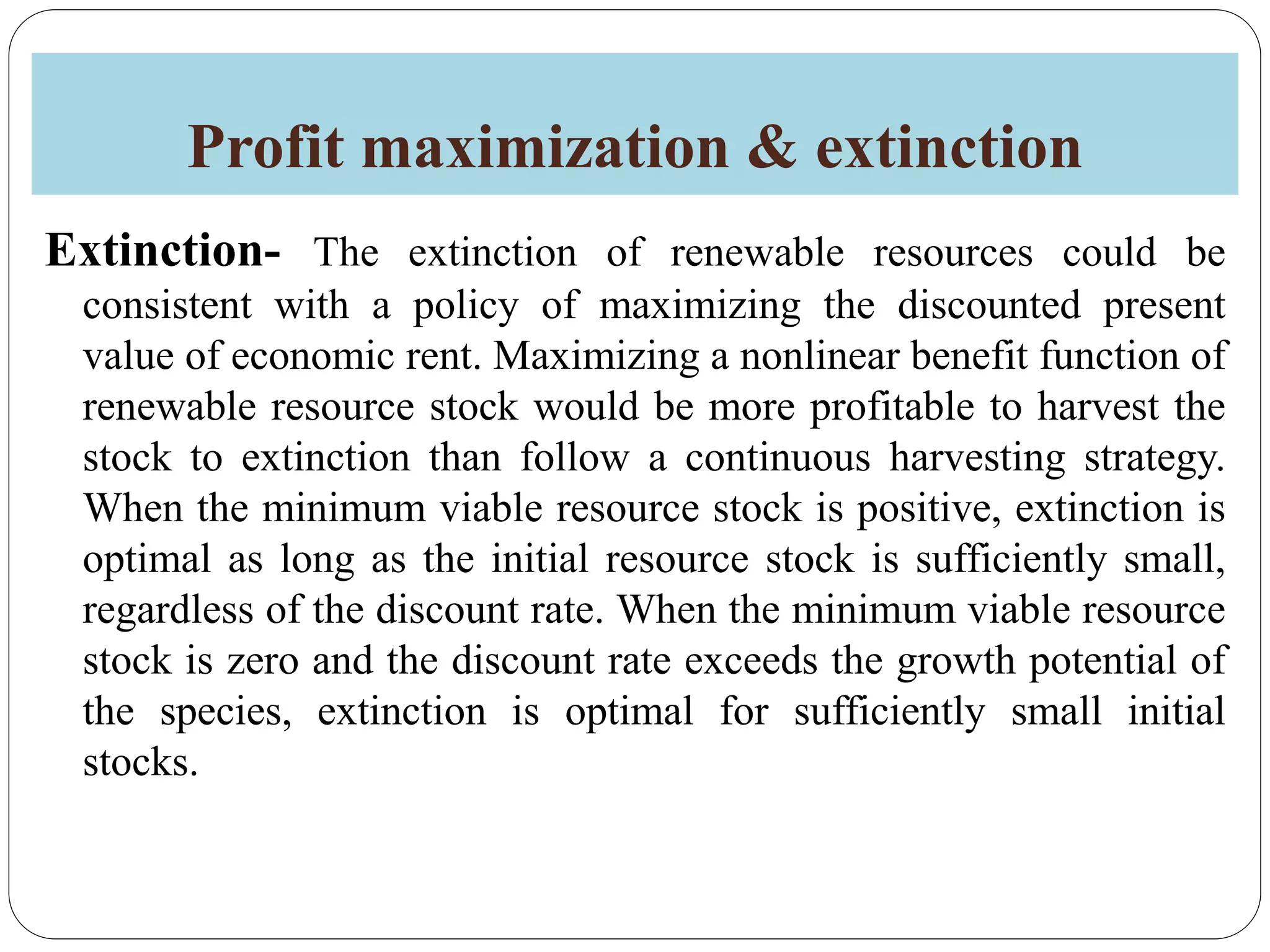 Profit maximization & extinction
Extinction- The extinction of renewable resources could be
consistent with a policy of maximizing the discounted present
value of economic rent. Maximizing a nonlinear benefit function of
renewable resource stock would be more profitable to harvest the
stock to extinction than follow a continuous harvesting strategy.
When the minimum viable resource stock is positive, extinction is
optimal as long as the initial resource stock is sufficiently small,
regardless of the discount rate. When the minimum viable resource
stock is zero and the discount rate exceeds the growth potential of
the species, extinction is optimal for sufficiently small initial
stocks.
 