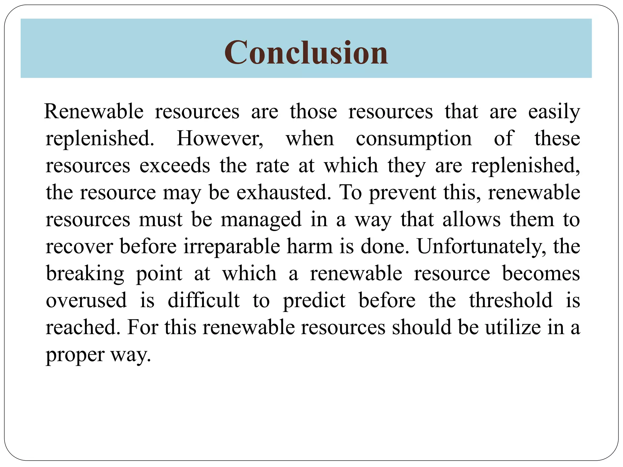 Conclusion
Renewable resources are those resources that are easily
replenished. However, when consumption of these
resources exceeds the rate at which they are replenished,
the resource may be exhausted. To prevent this, renewable
resources must be managed in a way that allows them to
recover before irreparable harm is done. Unfortunately, the
breaking point at which a renewable resource becomes
overused is difficult to predict before the threshold is
reached. For this renewable resources should be utilize in a
proper way.
 