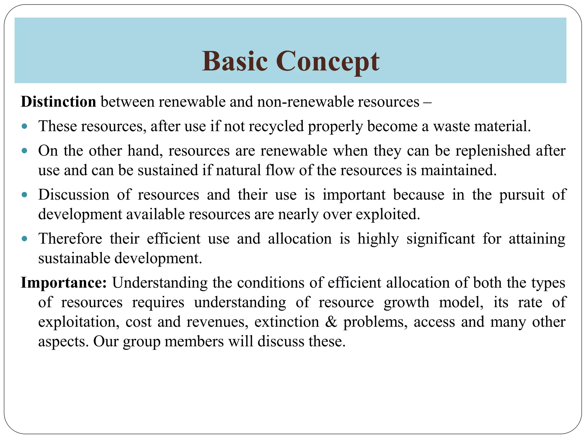 Basic Concept
Distinction between renewable and non-renewable resources –
 These resources, after use if not recycled properly become a waste material.
 On the other hand, resources are renewable when they can be replenished after
use and can be sustained if natural flow of the resources is maintained.
 Discussion of resources and their use is important because in the pursuit of
development available resources are nearly over exploited.
 Therefore their efficient use and allocation is highly significant for attaining
sustainable development.
Importance: Understanding the conditions of efficient allocation of both the types
of resources requires understanding of resource growth model, its rate of
exploitation, cost and revenues, extinction & problems, access and many other
aspects. Our group members will discuss these.
 