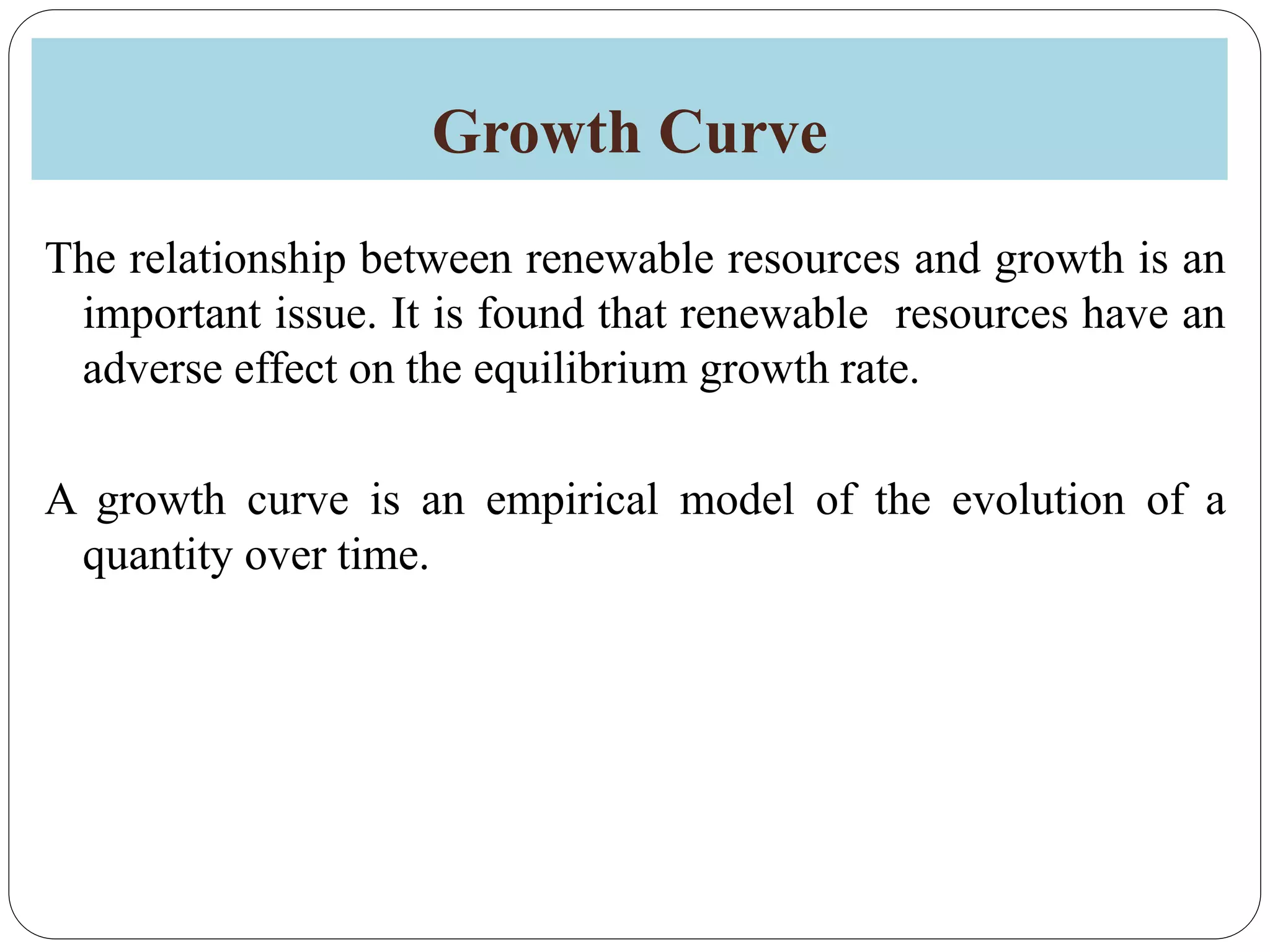 Growth Curve
The relationship between renewable resources and growth is an
important issue. It is found that renewable resources have an
adverse effect on the equilibrium growth rate.
A growth curve is an empirical model of the evolution of a
quantity over time.
 