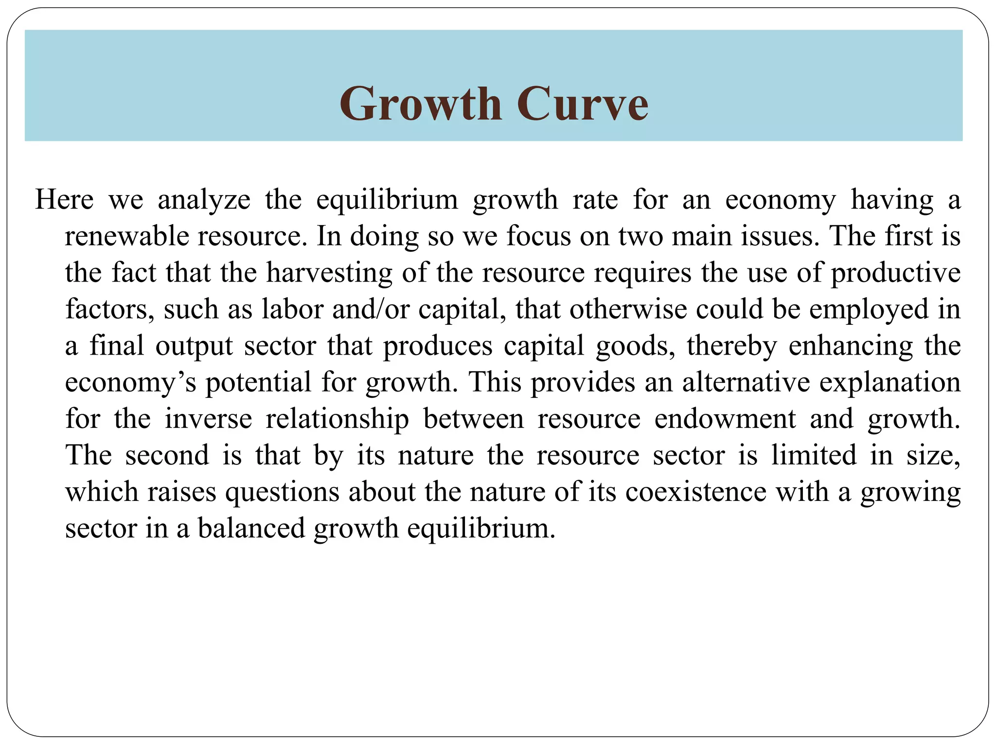 Growth Curve
Here we analyze the equilibrium growth rate for an economy having a
renewable resource. In doing so we focus on two main issues. The first is
the fact that the harvesting of the resource requires the use of productive
factors, such as labor and/or capital, that otherwise could be employed in
a final output sector that produces capital goods, thereby enhancing the
economy’s potential for growth. This provides an alternative explanation
for the inverse relationship between resource endowment and growth.
The second is that by its nature the resource sector is limited in size,
which raises questions about the nature of its coexistence with a growing
sector in a balanced growth equilibrium.
 