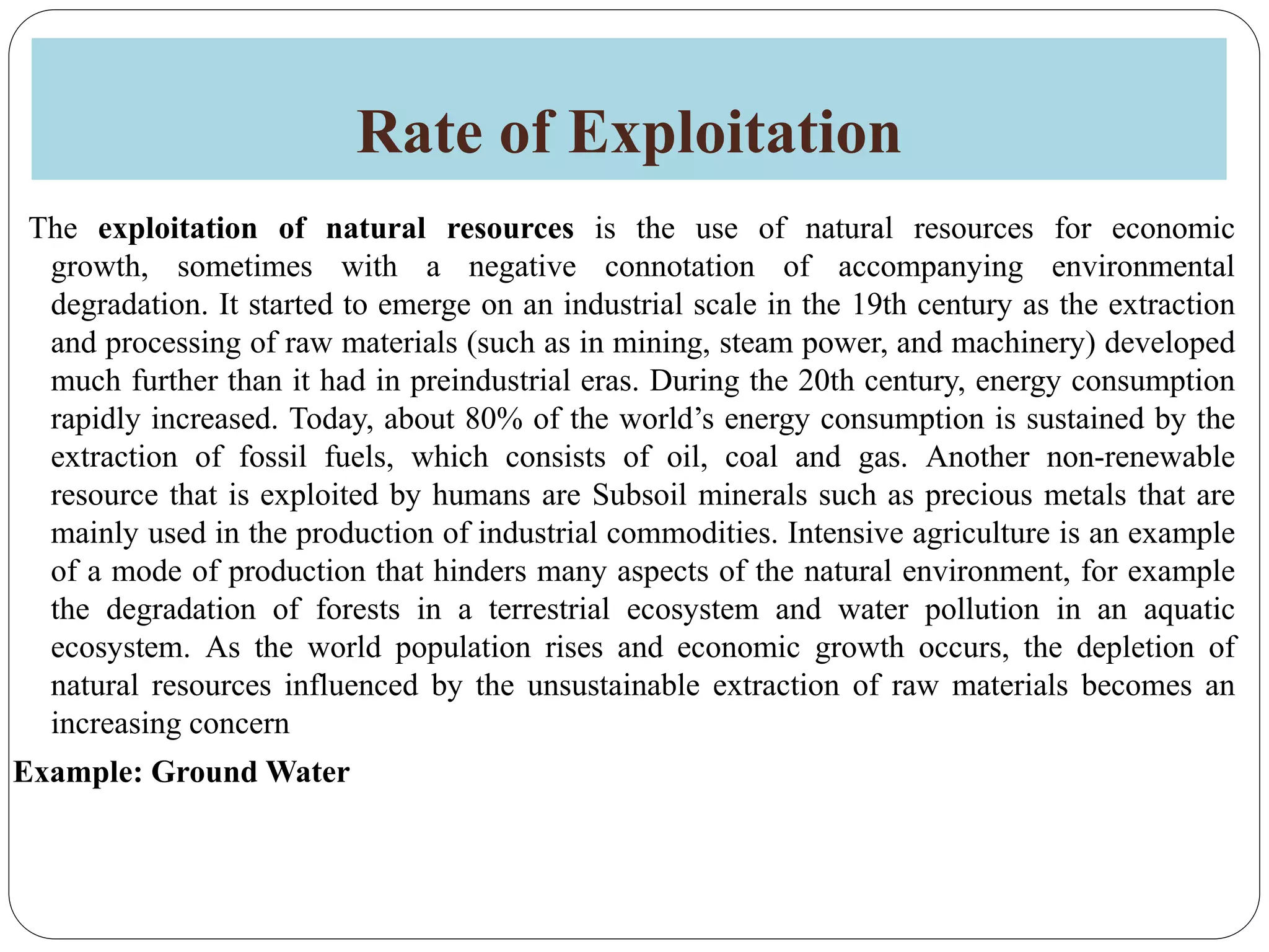 Rate of Exploitation
The exploitation of natural resources is the use of natural resources for economic
growth, sometimes with a negative connotation of accompanying environmental
degradation. It started to emerge on an industrial scale in the 19th century as the extraction
and processing of raw materials (such as in mining, steam power, and machinery) developed
much further than it had in preindustrial eras. During the 20th century, energy consumption
rapidly increased. Today, about 80% of the world’s energy consumption is sustained by the
extraction of fossil fuels, which consists of oil, coal and gas. Another non-renewable
resource that is exploited by humans are Subsoil minerals such as precious metals that are
mainly used in the production of industrial commodities. Intensive agriculture is an example
of a mode of production that hinders many aspects of the natural environment, for example
the degradation of forests in a terrestrial ecosystem and water pollution in an aquatic
ecosystem. As the world population rises and economic growth occurs, the depletion of
natural resources influenced by the unsustainable extraction of raw materials becomes an
increasing concern
Example: Ground Water
 
